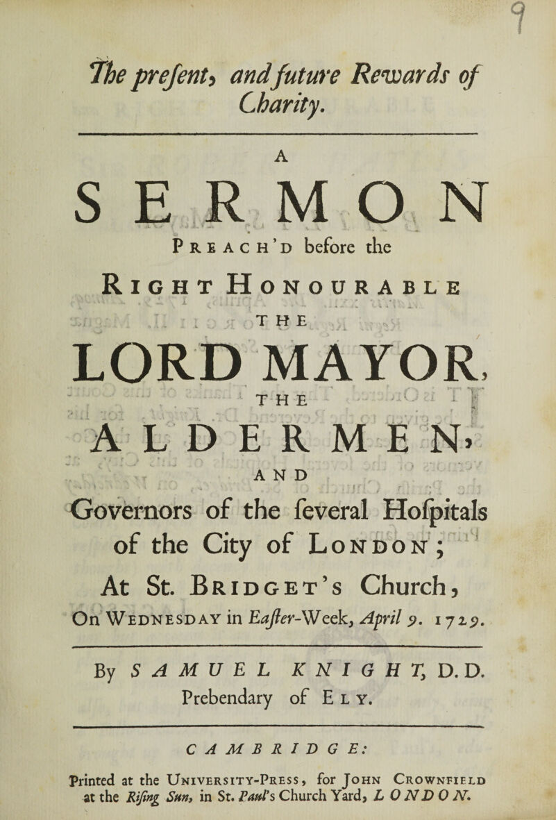 The prejenu andfuture Rewards of Charity. S E L V MON Preach’d before the Right Honourable LORD MAYOR 3 THE cl 1. ft L D E R M E N> *•. i * r i * t r'\ ♦ •« ! AND - > . i ... . s* ■ . r .')••> r | f / r r ' f- * • ■ ; 51 * - * J L X / z...* .*.*,* .* O'C.- i Governors of the feveral Hofpitals of the City of London; At St. Bridget’s Church, On Wednesday in Eajier-Week, April <>. ijzs>. By SAMUEL K N I G H Ty D. D. Prebendary of Ely. CAMBRIDGE: Printed at the University-Press, for John Crownfield at the Rifing Sun, in St* Paul's Church Yard, L 0 ND 0 TV.