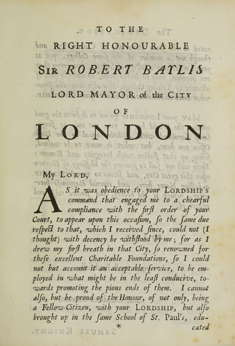 TO THE ** i ^ RIGHT HONOURABLE - ‘V “• r ' : Sir ROBERT B ATL1& i ? { LORD MAYOR of the City 'v' ■ ' » i ' - * O F . . (M ■ v 1 ■: I \ ;v.;: ■ • • 'O ' * ‘■n.U'-vr V* T. r r < f My Lord, fY i i i * ' • \ - ' i V- ’ . •• ‘\ V <\ * t r 1 c r S it <was obedience to your Lordship’s command that engaged me to a chearful co?npliance with the firjl order of your Court, to appear upon this occafion, fo the fame due refpett to that, which I received jince, could not (I thought) with decency he withflood by me; for as I drew my firjl hreath in that City, fo renowned for thefe excellent Charitable Foundations, fo I could not but account it an acceptable fervice, to be em¬ ployed in what might be in the leafi conducive, to¬ wards promoting the pious ends of them. I cannot alfo, but he proud of the Honour, of not only, being a Fellow-Citizen, with your Lordship, but alfo brought up in the fame School of St, PaulV, edu- ■ , . * cated