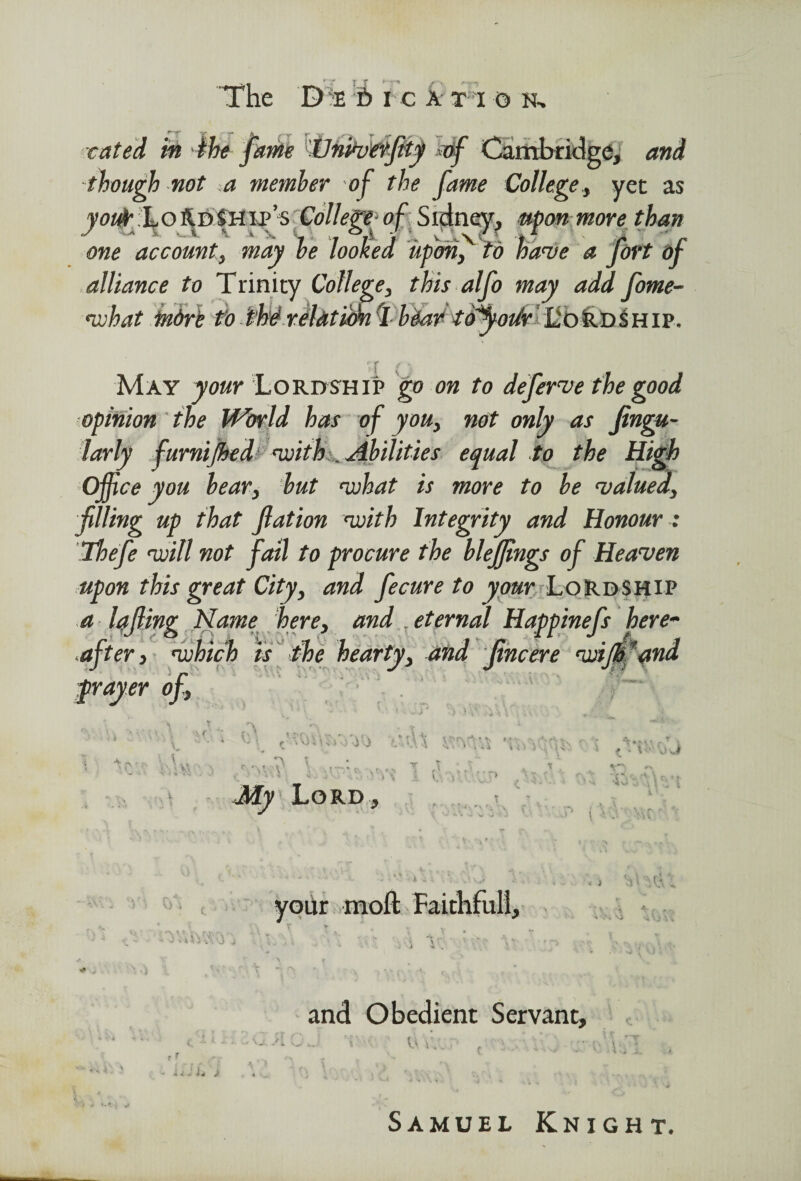 rated in 4be jam 'lUnfowfif *df Cambridge, and though not a member of the fame College, yet as youfr; Lo^DiHip’s College of Sidney, upon more than one account, may be looked up on f t o have a fort df May your Lordship go on to deferve the good opinion the World has of you, not only as fingu- larly furnijhed with . Abilities equal to the High Office you bear, but what is more to be valued, filling up that fat ion with Integrity and Honour : Thefe will not fail to procure the bleffings of Heaven upon this great City, and fecure to your Lordship a Iqfing Name here, and .eternal Hqppinefs here~ after, which is the hearty, and fncere wijpfand grayer of, V d'j t \ \* * *or\ r*.; • ’•s t - - -' * k > * '* i \ i i . \ Lord , Ti and Obedient Servant, u Id Samuel Knight.