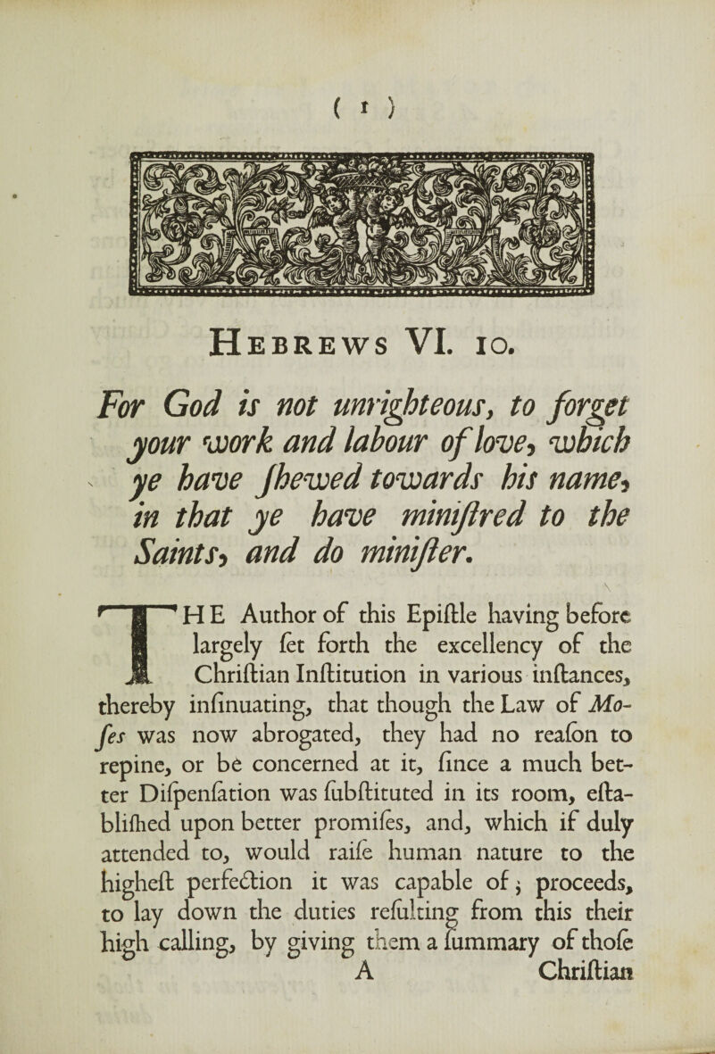 H EBREWS VI. IO. For God is not unrighteous, to forget your work and labour of love, which ye have Jhewed towards his name, in that ye have mintflred to the Saints-i and do minifler. TH E Author of this Epiftle having before largely let forth the excellency of the Chriftian Inftitution in various inftances, thereby infinuating, that though the Law of Mo¬ tes was now abrogated, they had no reafon to repine, or be concerned at it, fince a much bet¬ ter Dilpenfation was fobftituted in its room, efta- blifhed upon better promifes, and, which if duly attended to, would raiie human nature to the higheft perfection it was capable of $ proceeds, to lay down the duties refuldng from this their high calling, by giving them a fummary of thofe A Chriftian