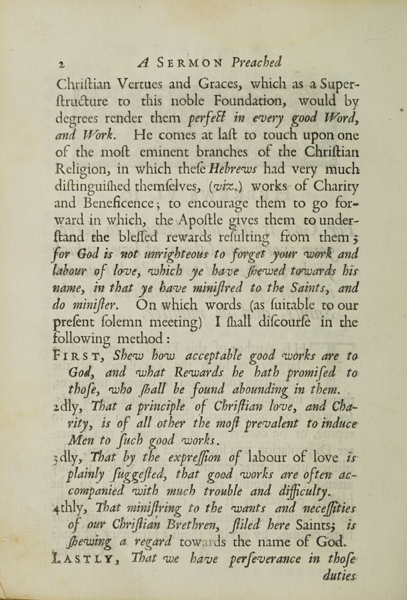 Chnftian Vertues and Graces, which as a Super- ftruclure to this noble Foundation, would by deg and of the moffc eminent branches of the Chriftian Religion, in which thefe Hebrews had very much diftinguifhed themfelves, (viz.) works of Charity and Beneficence; to encourage them to go for¬ ward in which; the Apoftle gives them to under- ftand the bleffed rewards refulting from them f for God is not unrighteous to forget your work and labour of love, which ye have Jhewed towards his name, in that ye have minijlred to the Saints, and do minifler. On which words (as fuitable to our prefent felemn meeting) I ftiall difcourfe in the following method: First, Shew how acceptable good works are to Gody and what Rewards he hath promifed to thofey who Jhall be found abounding in them. zdly. That a principle of Chriflian lovey and Cha¬ rity y is of all other the mojl prevalent to induce Men to fuch good works. 5dly> That by the expreffion of labour of love is plainly fuggejledy that good works are often ac¬ companied with much trouble and difficulty^ 4thly, That minijlring to the wants and neceffities of our Chriflian Brethreny filed here Saints, is Jhewing a regard towards the name of God. Lastly, That we have per fever ance in thofe ees render them perfeH in every good Wordy Work. He comes at laft to touch upon one duties