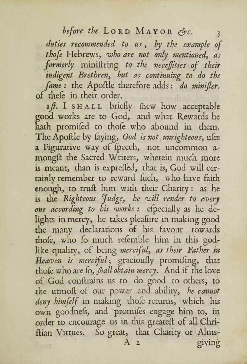 duties recommended to us, by the example of thofe Hebrews, who are not only mentioned, as formerly miniftring to the necejjities of their indigent Brethren, but as continuing to do the fame : the Apoftle therefore adds: do minifter, of thele in their order. ijl. I shall briefly drew how acceptable ;ood works are to God, and what Rewards he tath promifcd to thole who abound in them. The Apoftle by laying, God is not unrighteous, ules a Figurative way of Ipeech, not uncommon a- mongft the Sacred Writers, wherein much more is meant, than is exprelfed, that is, God will cer¬ tainly remember to reward luch, who have faith enough, to truft him with their Charity: as he is the Righteous fudge, he will render to every one according to his works: elpecially as he de¬ lights in mercy, he takes plealure in making good the many declarations of his favour towards thole, who lo much relemble him in this god¬ like quality, of being merciful, as their Father in Heaven is merciful; gracioully promiling, that thofe who are fo, jhall obtain mercy. And if the love of God conftrains us to do good to others, to the utmoft of our power and ability, he cannot deny himfelf in making thole returns, which his own goodnels, and promiles engage him to, in order to encourage us in this greateft of all Chri- ftian Virtues. So great, that Charity or Alms- A 2 giving