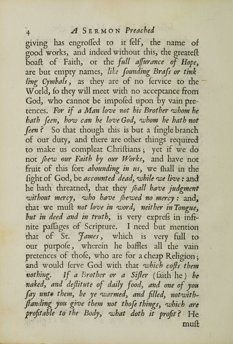 giving has engroiTed to it folf, the name of good works, and indeed without this, the greatefi: boaft of Faith, or the full ajfurance of Hope, are but empty names, like founding Brafs or tink ling Cymbals, as they are of no fervice to the ~ World, fo they will meet with no acceptance from God, who cannot be impoled upon by vain pre¬ tences. For if a Man love not his Brother 'whom he hath feen, how can he love God, whom he hath not feen ? So that though this is but a fingle branch of our duty, and there are other things required to make us compleat Chriftians; yet if we do not few our Faith by our Works, and have not fruit of this fort abounding in us, we fhall in the fight of God, be accounted dead, while we live: and he hath threatned, that they fhall have judgment without mercy, who have Jhewed no mercy: and, that we mull not love in word, neither in Tongue, but in deed and in truth, is very exprels in infi¬ nite pallages of Scripture. I need but mention that of St. James, which is very full to our purpofe, wherein he baffles all the vain pretences of thole, who are for a cheap Religion •, and would ferve God with that which cojls them nothing. If a Brother or a Sijler (faith he) be naked, and dejlitute of daily food, and one of you fay unto them, be ye warmed, and filled, notwith- funding you give them not thofe things, which are profitable to the Body, what doth it profit ? He muff