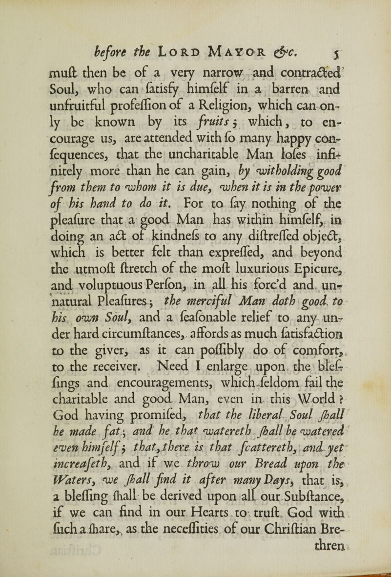 mull then be of a very narrow and contra&ed Soul, who can facisfy himfelf in a barren and unfruitful profeflion of a Religion, which can on-* ly be known by its fruits y which, to en¬ courage us, are attended with fo many happy con- fequences, that the uncharitable Man lofes infi¬ nitely more than he can gain, by witholding good from them to whom it is due, when it is in the power of his hand to do it. For to fay nothing of the pleafure that a good Man has within himfelf, in doing an ad of kindnefs to any diftreffed object, which is better felt than expreffed, and beyond the utmofl flretch of the moft luxurious Epicure, and voluptuous Perfbn, in all his forc’d and, un¬ natural Pleafures j the merciful Man doth good, to his own Soul, and a feafonable relief to any un¬ der hard circumllances, affords as much fatisfadion to the giver, as it can poffibly do of comfort,, to the receiver. Need I enlarge upon the blefr fings and encouragements, which-feldom fail the charitable and good Man, even in this World ? God having promifed, that the liberal Soul jhall be made fat; and he that watereth Jhall be watered even himfelf i that,there is that feat ter eth, and yet increafeth, and if we throw our Bread upon the Waters, we Jhall find it after many Bays, that is, a bleffing fhall be derived upon all our Subftance, if we can find in our Hearts.to.trufl. God with fuchafbare,, as the neceflities of our Chriflian Bre¬ thren