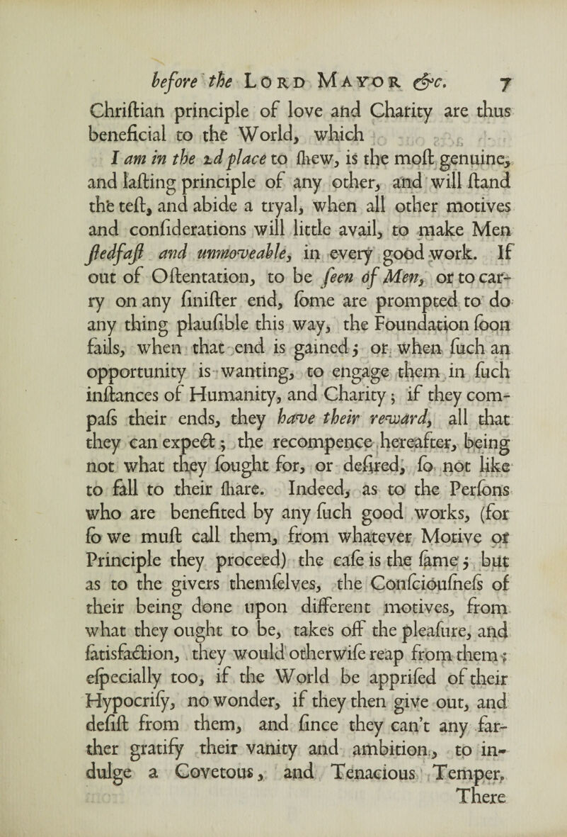 Chriflian principle of love and Charity are thus beneficial to the World, which * * ' l ■ , 1 . ? I am in the zd place to iliew, is the moil genuine, and tailing principle of any other, and will Hand th'e tell, and abide a tryal, when all other motives and confederations will little avail, to make Men Jledfaf and unmoveable, in every good work. If out of Ollentation, to be feen of Men, or to car¬ ry on any finiller end, lome are prompted to do any thing plaufible this way, the Foundation loon fails, when that end is gained 5 or when fiich an opportunity is wanting, to engage them in luch inllances of Humanity, and Charity; if they com- pals their ends, they have their revoard, all that they can expert; the recompence hereafter, being not what they fought for, or defired, fo not like to fall to their fhare. Indeed, as to the Perfons who are benefited by any luch good works, (for fo we mull call them, from whatever Motive or a. - Principle they proceed) the cafo is the lame j but as to the givers themfelves, the Confoioulhels of their being done upon different motives, from what they ought to be, takes off the pleafure, and latisfaflion, they would otherwile reap from them •; elpecially too, if the World be appriled of their Hypocrily, no wonder, if they then give out, and defill from them, and fince they can’t any far¬ ther gratify their vanity and ambition, to in¬ dulge a Covetous, and Tenacious Temper,