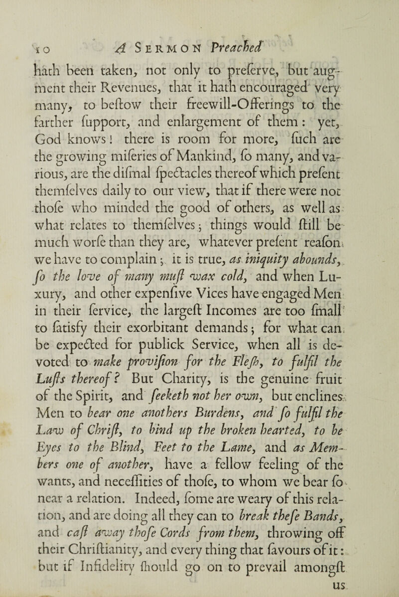 hath been taken, not only to prelerve, but aug¬ ment their Revenues, that it hath encouraged very many, to bellow their treewill-Offerings to the farther fupport, and enlargement of them: yet, God knows! there is room for more, fuch are the growing naileries of Mankind, lb many, and va¬ rious, are the difrnal fpeclacles thereof which prelent themfelves daily to our view, that if there were not thole who minded the good of others, as well as what relates to themlelves; things would Hill be much worfe than they are, whatever prelent rcalon. we have to complain; it is true, as iniquity abounds, fo the love of many muft wax cold, and when Lu¬ xury, and other expenlive Vices have engaged Men in their lervice, the largeft Incomes are too finall to latisfy their exorbitant demands; for what can, be expected for publick Service, when all is de¬ voted to make provifion for the Flejh, to fulfil the Lufis thereof ? But Charity, is the genuine fruit of the Spirit, and feeketh not her own, but enclines Men to bear one anothers Burdens, and fo fulfil the Law of Chrifi, to hind up the broken hearted, to be Eyes to the Blind, Feet to the Lame, and as Mem¬ bers one of another, have a fellow feeling of the wants, and necefities of thole, to whom we bear lo near a relation. Indeed, Ibme are weary of this rela¬ tion, and are doing all they can to break thefe Bands, and cafl away thofe Cords from them, throwing off their Chriftianity, and every thing that favours of it: but if Infidelity lliould go on to prevail among!! us