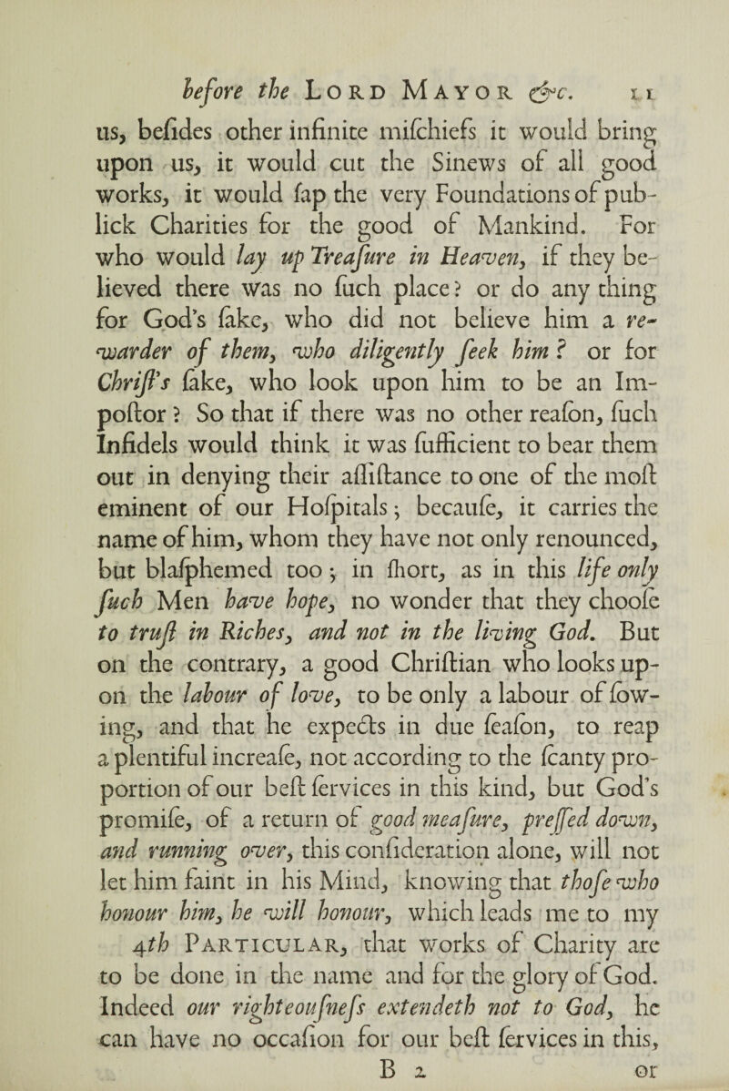 us, befides other infinite mifchiefs it would bring upon us, it would cut the Sinews of all good works, it would fap the very Foundations of pub- lick Charities for the good of Mankind. For who would lay up Treafure in Heaven, if they be¬ lieved there was no fitch place ? or do any thing for God’s lake, who did not believe him a re- warder of them, who diligently feek him ? or for Chrijl's fake, who look upon him to be an Im- poftor ? So that if there was no other reafon, fitch Infidels would think it was fufficient to bear them out in denying their afliftance to one of the moil eminent of our Hofpitals; becaufe, it carries the name of him, whom they have not only renounced, but blafphemed too •, in fhort, as in this life only fuch Men have hope, no wonder that they choofe to trujl in Riches, and not in the living God. But on the contrary, a good Chriftian who looks up¬ on the labour of love, to be only a labour of low¬ ing, and that he experts in due feafon, to reap a plentiful incrcafe, not according to the fcanty pro¬ portion of our beft fervices in this kind, but God’s promife, of a return of good meafure, prefed down, and running over, this confederation alone, will not let him faint in his Mind, knowing that thofe who honour him, he will honour, which leads me to my 4th Particular, that works of Charity are to be done in the name and for the glory of God. Indeed our righteoufnefs extendeth not to God, he can have no occafion for our beft (ervices in this, B z or