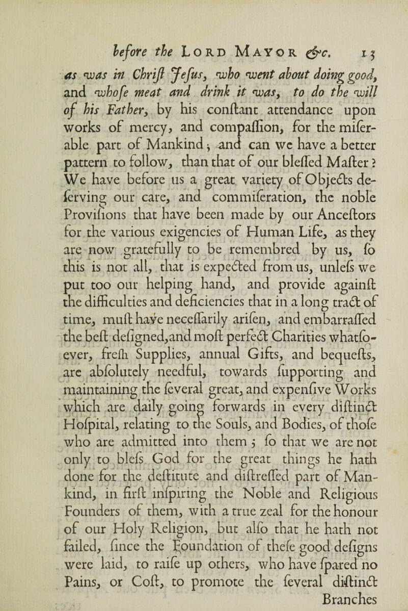 as 'was in Chrijl Jefus, 'who 'went about doing good, and whofe meat and drink it was, to do the will of his Father, by his conftant attendance upon works of mercy, and companion, for the mifer- able part of Mankind ■, and can we have a better pattern to follow, than that of our blefled Mailer ? We have before us a great variety of Objects de¬ fending our care, and commiferation, the noble Proviiions that have been made by our Anceilors tor the various exigencies of Human Life, as they are now gratefully to be remembred by us, fo this is not all, that is expected from us, unleis we put too our helping hand, and provide againil the difficulties and deficiencies that in a long trad: of time, muit have neceilarily arifen, and embarraifed the beft defigned,andmoil perfect Charities whatfo- ever, frefli Supplies, annual Gifts, and bequefts, are abiolutely needful, towards fupporting and maintaining the ieveral great, and expenfive Works which are daily going forwards in every diftinft Hofpital, relating to the Souls, and Bodies, of thofe who are admitted into them j fo that we are not only to blels God for the great things he hath done for the deilitute and diftrefled part of Man¬ kind, in fir ft infpiring the Noble and Religious Founders of them, with a true zeal for the honour of our Holy Religion, but alfb that he hath not failed, fince the Foundation of thefe good defigns were laid, to raife up others, who have fpared no Pains, or Coft, to promote the feveral diftinft Branches