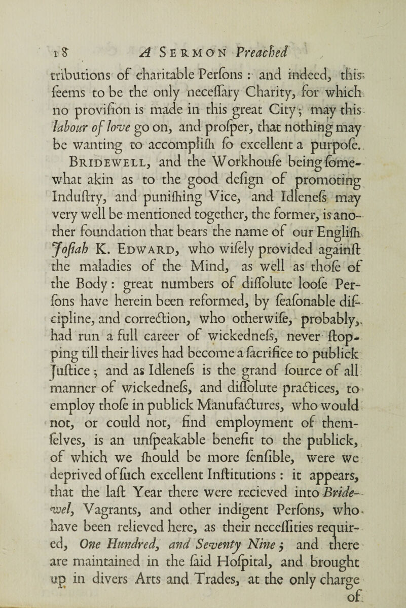 / cribudons of charitable Perfons : and indeed, this; feems to be the only neceflary Charity, for which no provifion is made in this great City; may this labour of love go on, and profper, that nothing may be wanting to accomplifh fo excellent a purpofe. Bridewell, and the Workhoufe beingfome- what akin as to the good defign of promoting Induftry, and punifhing Vice, and Idlenels may very well be mentioned together, the former, is ano¬ ther foundation that bears the name of our Englifli Jofiah K. Edward, who wifely provided againfl: the maladies of the Mind, as well as thofe of the Body: great numbers of diffolutc loofe Per- (bns have herein been reformed, by feafonable dif- cipline, and correction, who otherwife, probably,, had run a full career of wickednels, never (top¬ ping till their lives had become a (acrifice to publick juftice ; and as Idlencfe is the grand fource of all manner of wickednefi, and diflolute practices, to- employ thofe in publick Manufactures, who would not, or could not, find employment of thern- felves, is an un(peakable benefit to the publick, of which we (hould be more fenfible, were we deprived of (uch excellent Inflitutions: it appears, that the lad Year there were recieved into Bride- voel, Vagrants, and other indigent Perfons, who- have been relieved here, as their necelfities requir¬ ed, One Hundred, and Seventy Nine j and there are maintained in the (aid Ho(pital, and brought up in divers Arts and Trades, at the only charge