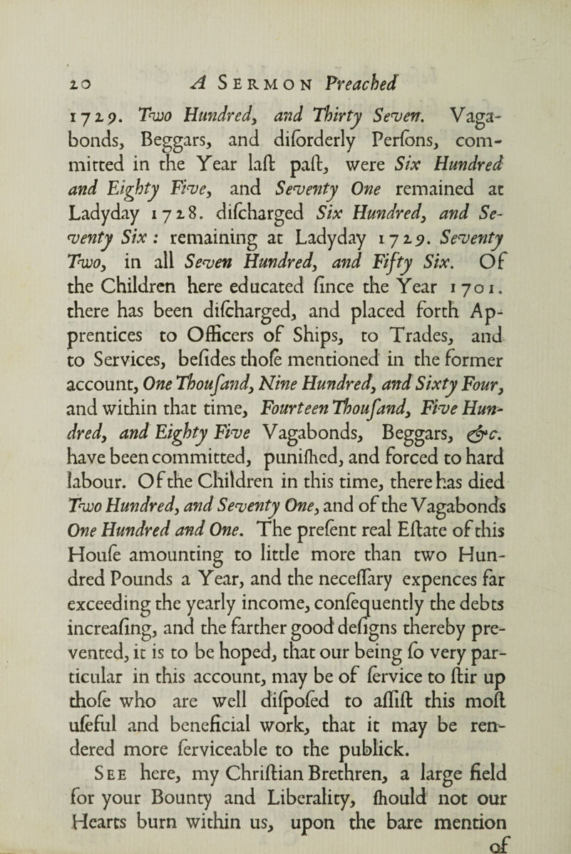 1729. Two Hundred, and Thirty Seven, Vaga¬ bonds, Beggars, and di(orderly Perfons, com¬ mitted in the Year lad pad, were Six Hundred and Eighty Five, and Seventy One remained at Ladyday 1728. difcharged Six Hundred, and Se¬ venty Six: remaining at Ladyday 1729. Seventy Two, in all Seven Hundred, and Fifty Six. Of the Children here educated fince the Year 1701. there has been difcharged, and placed forth Ap¬ prentices to Officers of Ships, to Trades, and to Services, befides thofc mentioned in the former account. One Thoufand, Nine Hundred, and Sixty Four, and within that time. Fourteen Thoufand, Five Hun¬ dred, and Eighty Five Vagabonds, Beggars, &c. have been committed, puniflied, and forced to hard labour. Of the Children in this time, there has died Two Hundred, and Seventy One, and of the Vagabonds One Hundred and One. The prefcnt real Eftate of this Houfc amounting to little more than two Hun¬ dred Pounds a Year, and the neceflary expences far exceeding the yearly income, confcquently the debts increafing, and the farther good defigns thereby pre¬ vented, it is to be hoped, that our being (o very par¬ ticular in this account, may be of fervice to ftir up thofc who are well difpofcd to affift this mod ufeful and beneficial work, that it may be ren¬ dered more fcrviceable to the publick. See here, my Chriftian Brethren, a large field for your Bounty and Liberality, ftiould not our Hearts burn within us, upon the bare mention of