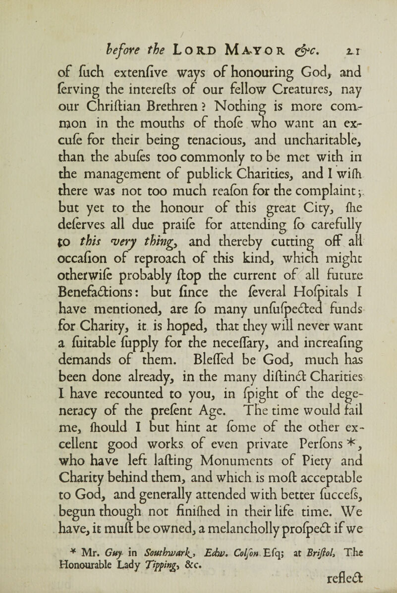 of fuch extenfive ways of honouring God, and ferving the interefts of our fellow Creatures, nay our Chriftian Brethren ? Nothing is more com- njon in the mouths of thofe who want an ex- cufe for their being tenacious, and uncharitable, than the abufes too commonly to be met with in the management of publick Charities, and I wifh there was not too much reafbn for the complaint; but yet to the honour of this great City, flic delerves all due praife for attending fo carefully to this very thing, and thereby cutting off all occafion of reproach of this kind, which might otherwiie probably ftop the current of all future Benefactions: but fince the feveral Holpitals I have mentioned, are fb many unfufpected funds for Charity, it is hoped, that they will never want a fuitable fupply for the neceffary, and increafing demands of them. Blefled be God, much has been done already, in the many diftinct Charities I have recounted to you, in fpight of the dege¬ neracy of the prefent Age. The time would fail me, fhould I but hint at fome of the other ex¬ cellent good works of even private Per ions *, who have left lafting Monuments of Piety and Charity behind them, and which is moll acceptable to God, and generally attended with better fuccels, begun though not finifhed in their life time. We have, it muff be owned, a melancholly prolpeCt if we ¥ Mr. Guy in Southwark^, Edw, Colfon Efq; at Briflol> The Honourable Lady Tipping* &c. refled