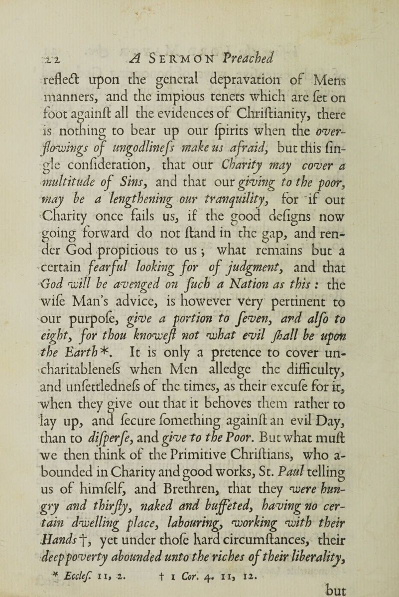 reflect upon the general depravation of Mens manners, and the impious tenets which are let on foot againft all the evidences of Chriftianity, there is nothing to bear up our fpirits when the over¬ flowings of ungodlinefs make us afraid, but this An¬ gle con fide ration, that our Charity may cover a multitude of Sins, and that our giving to the poor, may he a lengthening our tranquility, for if our Charity once fails us, if the good deligns now going forward do not Hand in the gap, and ren¬ der God propitious to us; what remains but a certain fearful looking for of judgment, and that God will he avenged on fuch a Nation as this : the wile Man’s advice, is however very pertinent to our purpole, give a portion to feven, and alfo to eight, for thou knowefl not what evil jhall he upon the Earth*. It is only a pretence to cover un- charitablenels when Men alledge the difficulty, and unlettlednels of the times, as their excule for it, when they give out that it behoves them rather to lay up, and lecure lomething againft an evil Day, than to difperfe, and give to the Poor. But what mult we then think of the Primitive Chriftians, who a- bounded in Charity and good works, St. Paul telling us of himlelf, and Brethren, that they vuere hun¬ gry and thirfly, naked and buffeted, having no cer¬ tain dwelling place, labouring, working with their Hands j*, yet under thole hard circumltances, their deep poverty abounded unto the riches of their liberality, ^ Ecclef 11> -2r» t i Coy* ii) 12* but