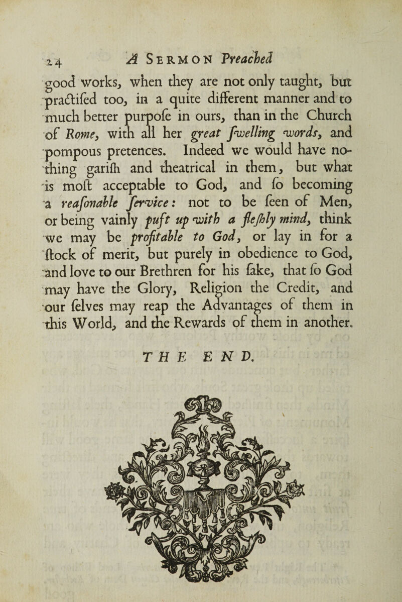 good works, when they are not only taught, but pradtiled too, in a quite different manner and to much better purpofe in ours, than in the Church of Rome, with all her great fiwelling ‘words, and pompous pretences. Indeed we would have no¬ thing garifh and theatrical in them, but what is molt acceptable to God, and fo becoming a reafonable Jervice: not to be feen of Men, or being vainly puft up ‘with a flejhly mind, think we may be profitable to God, or lay in for a ftock of merit, but purely in obedience to God, and love to our Brethren for his fake, that fo God may have the Glory, Religion the Credit, and our felves may reap the Advantages of them in this World, and the Rewards of them in another. THE END.