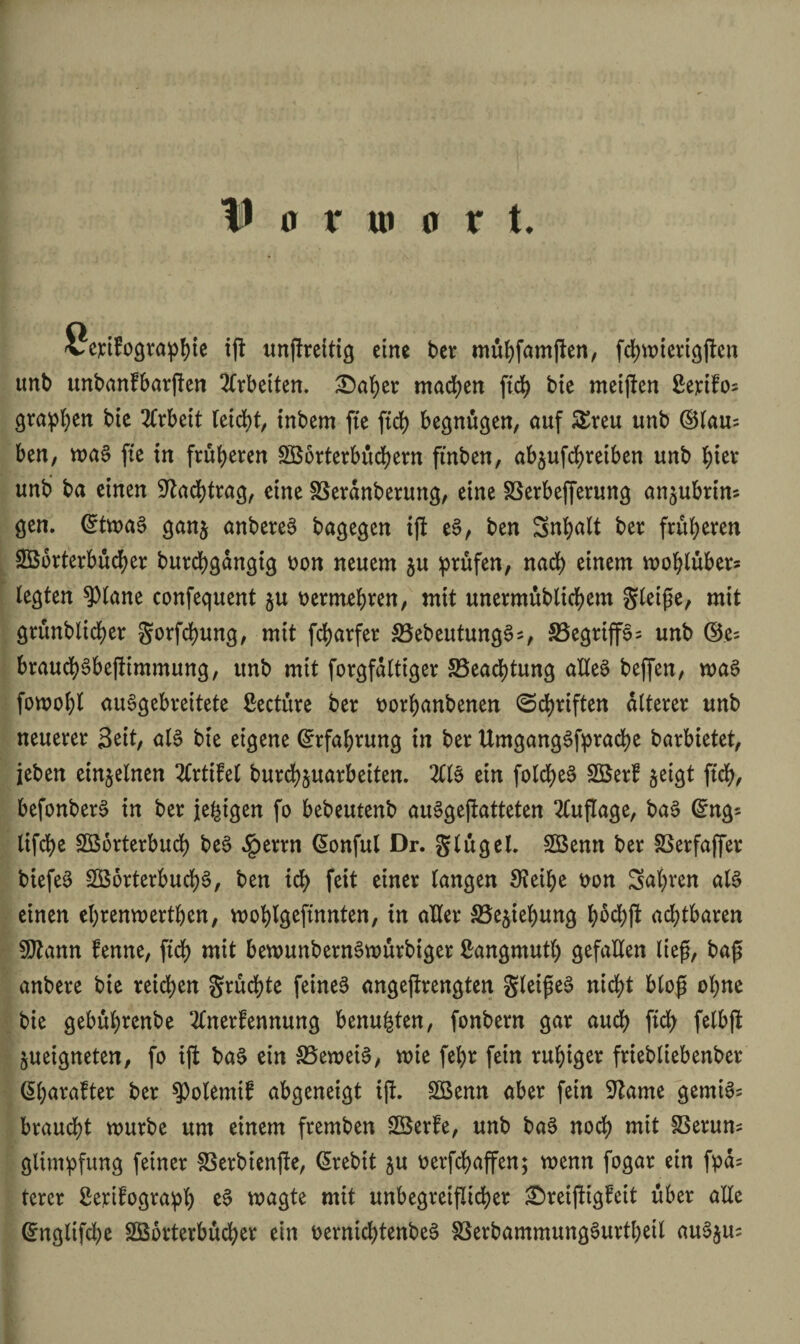 Vorwort. vcfifograpljte ifl unjfreitig eine ber miifjfamflcn, fd)«ncrigflen unb unbanfbarßen Arbeiten. £5aber machen ftd> bie melden ßertfos gvapben bic Arbeit leicht, inbern fte ftcb begnügen, auf £reu unb ©lau= ben, ma§ fte in früheren SB orterb uc^ern ftnben, abjufebretben unb bter unb ba einen Nachtrag, eine SSerdnberung, eine SSerbefferung an^uhrim gen. @twa§ ganj anbereS bagegen iß eS, ben Snfyatt ber früheren SBbrterbucber burcbgdngig oon neuem ju prüfen, nach einem moblubers legten ?)tane confequent ju oermebren, mit unermubticbem Steiße, mit grunblicber gorfebung, mit fd>arfer SSebeutungS*, 33egrip; unb ©c= braucbSbeßimmung, unb mit forgfdlttger §Bead)tung alles bepn, was fomobt auSgebreitete ßecture ber oorbanbenen ©d>riften älterer unb neuerer Seit, als bte eigene (Erfahrung in ber Umgangssprache barbietet, jeben einzelnen ItxtiM burebjuarbeiten. 211S ein folcbeS SBerf geigt ftcb, befonberS in ber je^igen fo bebeutenb auSgeßatteten Auflage, baS Ging* lifebe Sßorterbucb beS $errn Gonful Dr. g läget. SBenn ber SSerfaffer biefeS SBorterbucbS, ben ich feit einer langen Sfeibe tton Sabren als einen ebrenmertben, moblgeftnnten, in aller S3e$iebung böcbß achtbaren SJtann fenne, ftd) mit bemunbernSwurbiger ßangmutl) gefallen ließ, baß anbere bte reifen gruebte feines angeßrengten gteißeS nicht bloß ohne bie gebubrenbe 2lnerfennung benufcten, fonbern gar auch ftcb fetbß jueigneten, fo ift baS ein SBemeiS, mie febr fein ruhiger friebliebenber (Ibarafter ber ^olemif abgeneigt iß. £Bemt aber fein 9kme gemiS= braucht mürbe um einem fremben SBerfe, unb baS noch mit SBerum glimpfung feiner S3erbienße, (Srebit $u oerfebapn; wenn fogar ein fpd= terer Serifograpb eS magte mit unbegreiflicher £>reißigfeit über alle Gingltfdje SBorterbücber ein oerntcbtenbeS SSerbammungSurtbeil auS$u=