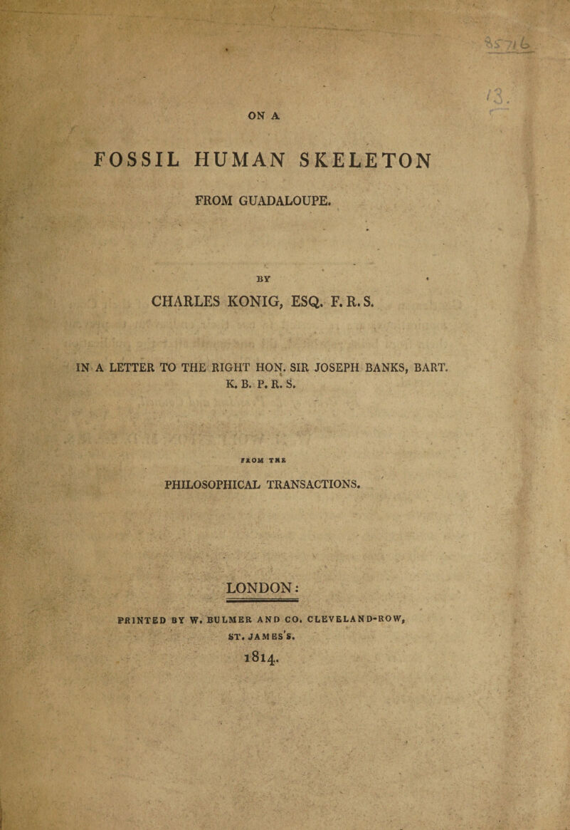 FOSSIL HUMAN SKELETON FROM GUADALOUPE. BY CHARLES KONIG, ESQ. F.R.S. IN A LETTER TO THE RIGHT HON. SIR JOSEPH BANKS, BART. K. B. P. R. S. FROM THE PHILOSOPHICAL TRANSACTIONS. LONDON: PRINTED BY W. BULMER AND CO. CLEVELAND-ROW, st. james’s. 1814.