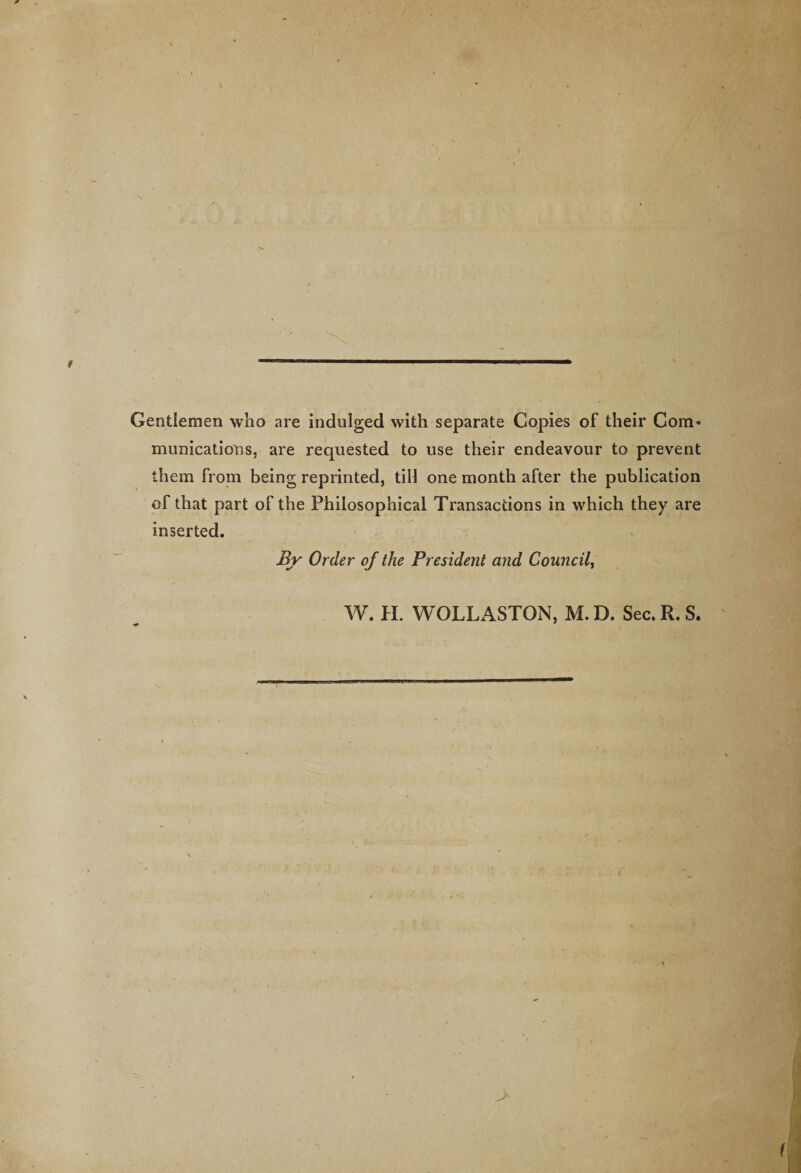 * Gentlemen who are indulged with separate Copies of their Com* munications, are requested to use their endeavour to prevent them from being reprinted, till one month after the publication of that part of the Philosophical Transactions in which they are inserted. By Order of the President and Council, W. H. WOLLASTON, M. D. Sec. R. S. &gt;