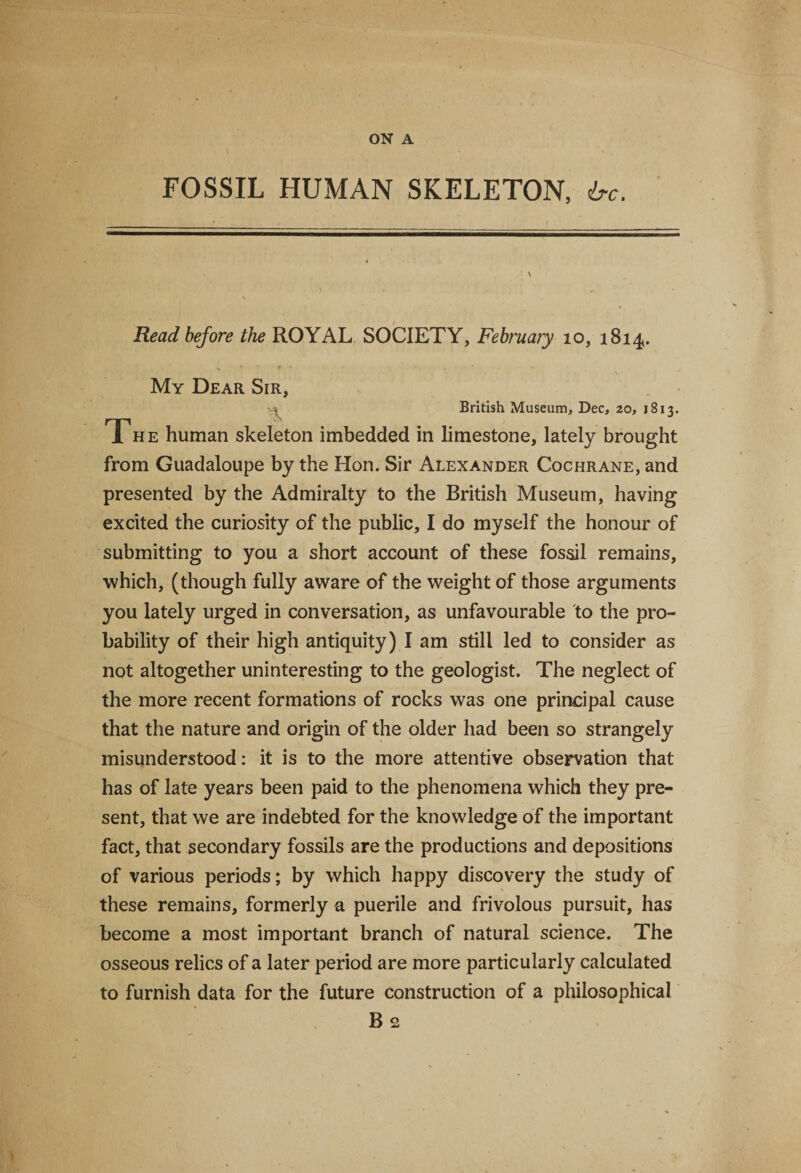 FOSSIL HUMAN SKELETON, 6-c. ' \ Read before the ROYAL SOCIETY, February 10, 1814. % * ' ^ • \ My Dear Sir, , British Museum, Dec, 20, 1813. The human skeleton imbedded in limestone, lately brought from Guadaloupe by the Hon. Sir Alexander Cochrane, and presented by the Admiralty to the British Museum, having excited the curiosity of the public, I do myself the honour of submitting to you a short account of these fossil remains, which, (though fully aware of the weight of those arguments you lately urged in conversation, as unfavourable to the pro¬ bability of their high antiquity) I am still led to consider as not altogether uninteresting to the geologist. The neglect of the more recent formations of rocks was one principal cause that the nature and origin of the older had been so strangely misunderstood: it is to the more attentive observation that has of late years been paid to the phenomena which they pre¬ sent, that we are indebted for the knowledge of the important fact, that secondary fossils are the productions and depositions of various periods; by which happy discovery the study of these remains, formerly a puerile and frivolous pursuit, has become a most important branch of natural science. The osseous relics of a later period are more particularly calculated to furnish data for the future construction of a philosophical B 2