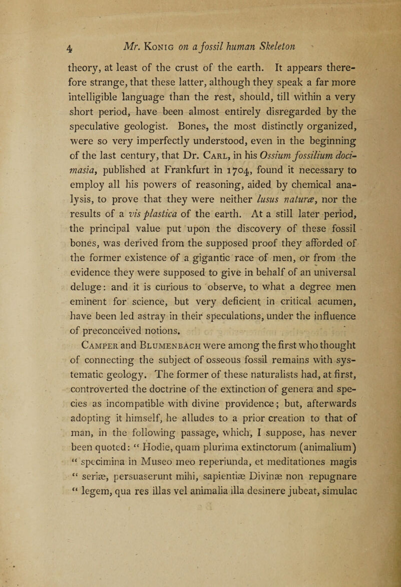 theory, at least of the crust of the earth. It appears there¬ fore strange, that these latter, although they speak a far more intelligible language than the rest, should, till within a very short period, have been almost entirely disregarded by the speculative geologist. Bones, the most distinctly organized, were so very imperfectly understood, even in the beginning of the last century, that Dr. Carl, in his Ossium fossilium doci- masia, published at Frankfurt in 1704, found it necessary to employ all his powers of reasoning, aided by chemical ana¬ lysis, to prove that they were neither lusus natures, nor the results of a vis plastica of the earth. At a still later period, the principal value put upon the discovery of these fossil bones, was derived from the supposed proof they afforded of the former existence of a gigantic race of men, or from the evidence they were supposed to give in behalf of an universal deluge: and it is curious to observe, to what a degree men eminent for science, but very deficient in critical acumen, have been led astray in their speculations, under the influence of preconceived notions. Camper and Blumenbach were among the first who thought of connecting the subject of osseous fossil remains with sys¬ tematic geology. The former of these naturalists had, at first, controverted the doctrine of the extinction of genera and spe¬ cies as incompatible with divine providence; but, afterwards adopting it himself, he alludes to a prior creation to that of man, in the following passage, which, I suppose, has never been quoted: “ Hodie, quam plurima extinctorum (animalium) “ specimina in Museo meo reperiunda, et meditationes magis “ seriae, persuaserunt mihi, sapientiae Divinae non repugnare “ legem, qua res illas vel animalia ilia desinere jubeat, simulac