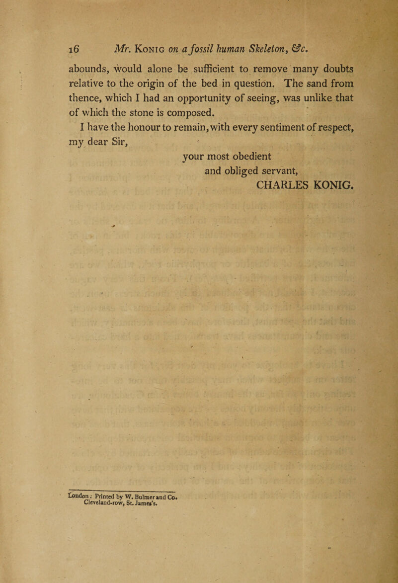 abounds, would alone be sufficient to remove many doubts relative to the origin of the bed in question. The sand from thence, which I had an opportunity of seeing, was unlike that of which the stone is composed. I have the honour to remain, with every sentiment of respect, my dear Sir, your most obedient and obliged servant, CHARLES KONIG. iondon; Printed by W. Bulmer and Co. Cleveland-row, St. James’s.