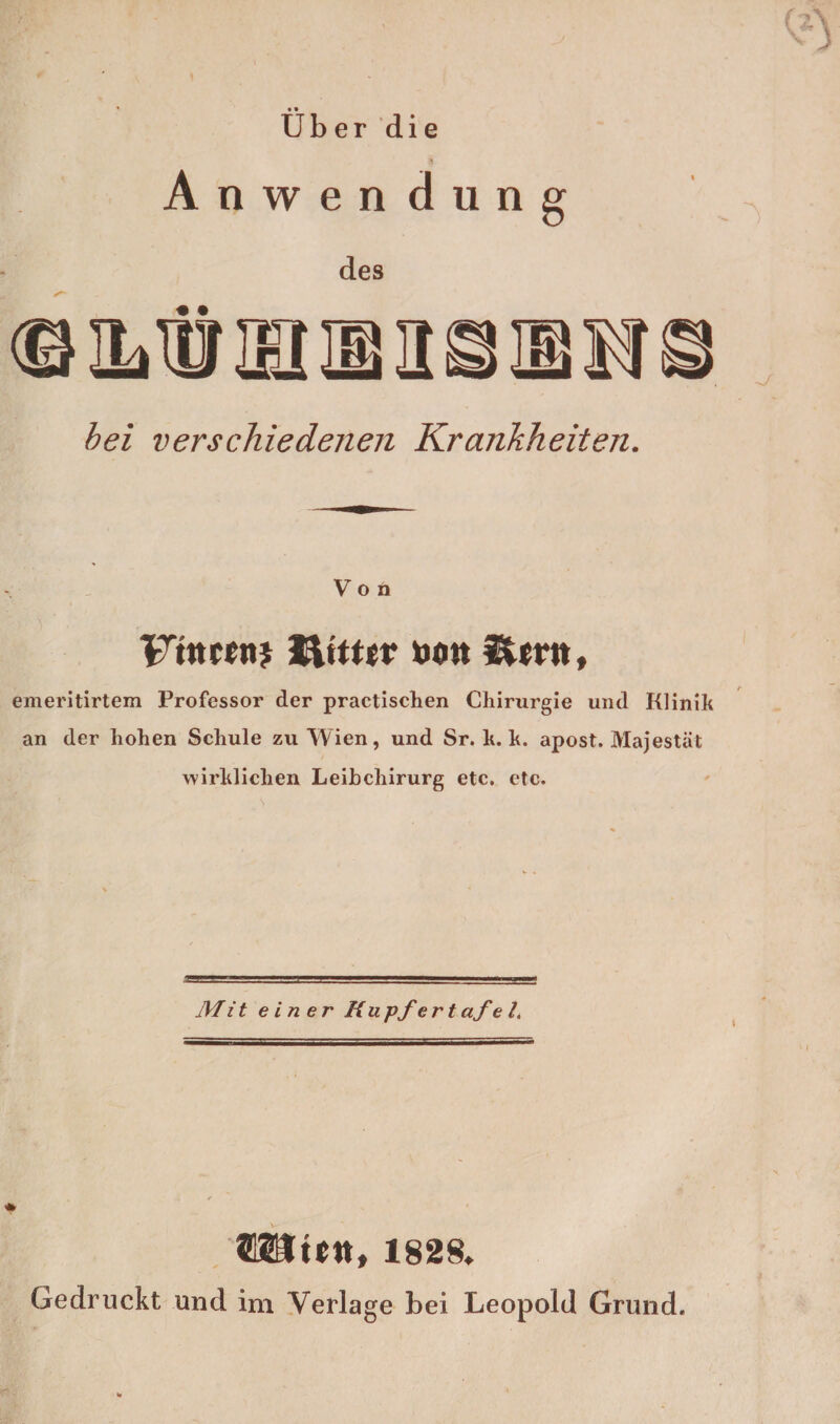 Uber die Anwen düng des • • bei verschiedenen Krankheiten. Von Frntfnj toott ^(rn, emeritirtem Professor der practischen Chirurgie und Klinik an der hohen Schule zu Wien, und Sr. k. k. apost. Majestät wirklichen Leibchirurg etc. etc. Mit einer Ru pfe r t afe l. SUtCtt, 1828. Gedruckt und im Verlage bei Leopold Grund.