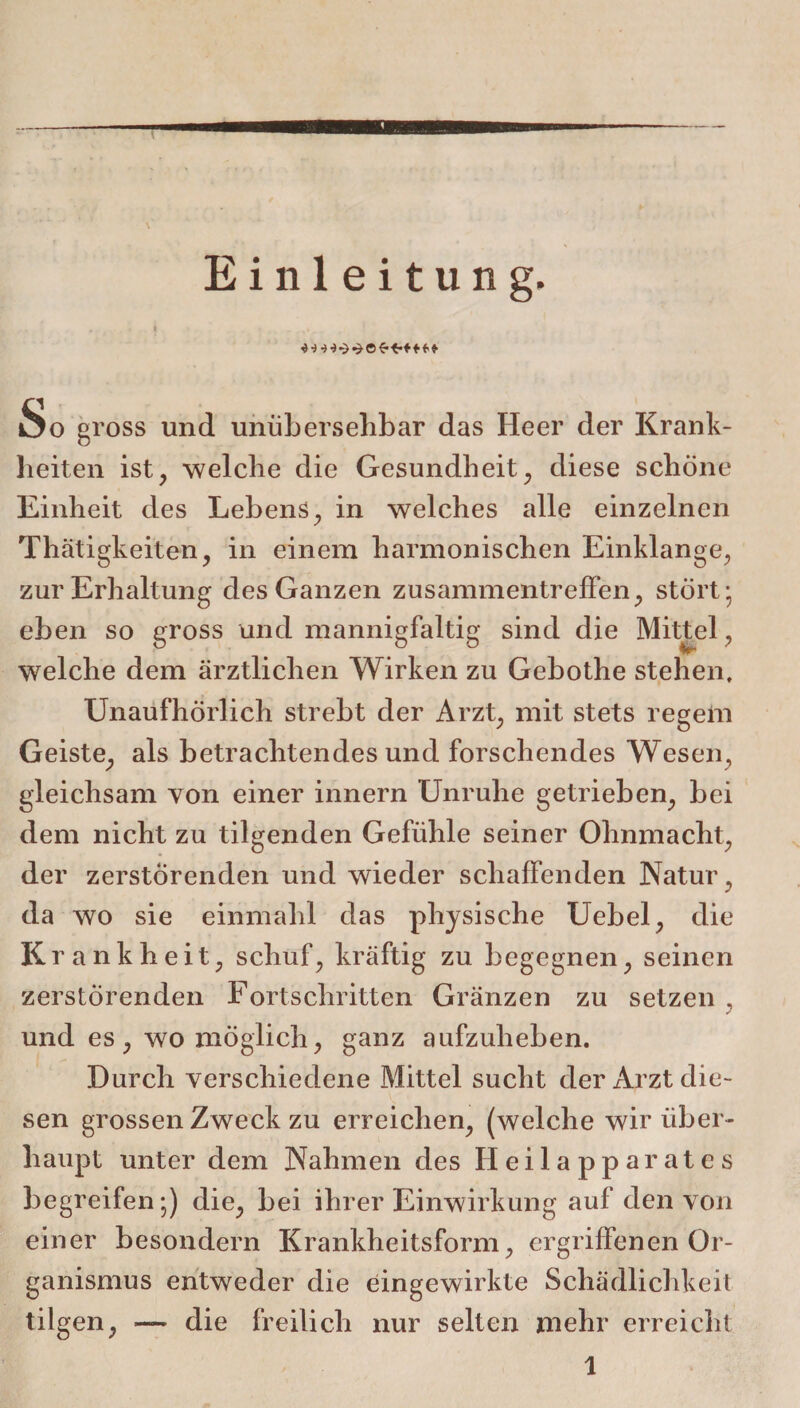 Einleitung. So gross und unübersehbar das Heer der Krank¬ heiten ist, welche die Gesundheit, diese schöne Einheit des Lebens, in welches alle einzelnen Thätigkeiten, in einem harmonischen Einklänge, zur Erhaltung des Ganzen Zusammentreffen, stört* eben so gross und mannigfaltig sind die Mittel, welche dem ärztlichen Wirken zu Gebothe stehen. Unaufhörlich strebt der Arzt, mit stets regem Geiste, als betrachtendes und forschendes Wesen, gleichsam von einer innern Unruhe getrieben, bei dem nicht zu tilgenden Gefühle seiner Ohnmacht, der zerstörenden und wieder schaffenden Natur, da wo sie einmalil das physische Uebel, die Krankheit, schuf, kräftig zu begegnen, seinen zerstörenden Fortschritten Gränzen zu setzen , und es, womöglich, ganz aufzuheben. Durch verschiedene Mittel sucht der Arzt die¬ sen grossen Zweck zu erreichen, (welche wir über¬ haupt unter dem Nahmen des Heilapparates begreifen;) die, bei ihrer Einwirkung auf den von einer besondern Krankheitsform, ergriffenen Or¬ ganismus entweder die eingewirkte Schädlichkeit tilgen, — die freilich nur selten mehr erreicht