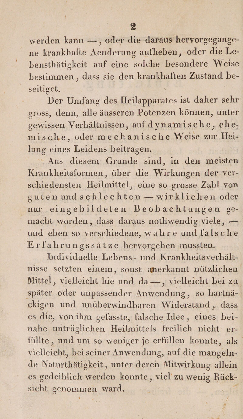 ) 2 werden kann —, oder die daraus hervorgegange- ne krankhafte Aenderung aufheben, oder die Le- bensthätigkeit auf eine solche besondere Weise bestimmen , dass sie den krankhaften Zustand be¬ seitiget. Der Umfang des Heilapparates ist daher sehr gross, denn, alle äusseren Potenzen können, unter gewissen Verhältnissen, auf dynamis ch e, ehe¬ rn i s ch e, oder mechanische Weise zur Hei¬ lung eines Leidens beitragen. Aus diesem Grunde sind, in den meisten Krankheitsformen, über die Wirkungen der ver¬ schiedensten Heilmittel, eine so grosse Zahl von gut e n und schlechten-— wirklichen oder nur eingebildeten Beobachtungen ge¬ macht worden, dass daraus nothwendig viele, —* und eben so verschiedene, wahre und falsche Erfahrungssätze hervorgehen mussten. Individuelle Lebens- und Krankheitsverhält¬ nisse setzten einem, sonst aberkannt nützlichen Mittel, vielleicht hie und da—, vielleicht bei zu später oder unpassender Anwendung, so hartnä¬ ckigen und unüberwindbaren Widerstand, dass es die, von ihm gefasste, falsche Idee, eines bei¬ nahe untrüglichen Heilmittels freilich nicht er¬ füllte, und um so weniger je erfüllen konnte, als vielleicht, bei seiner Anwendung, auf die mangeln¬ de Naturthätigkeit, unter deren Mitwirkung allein es gedeihlich werden konnte, viel zu wenig Rück¬ sicht genommen ward.