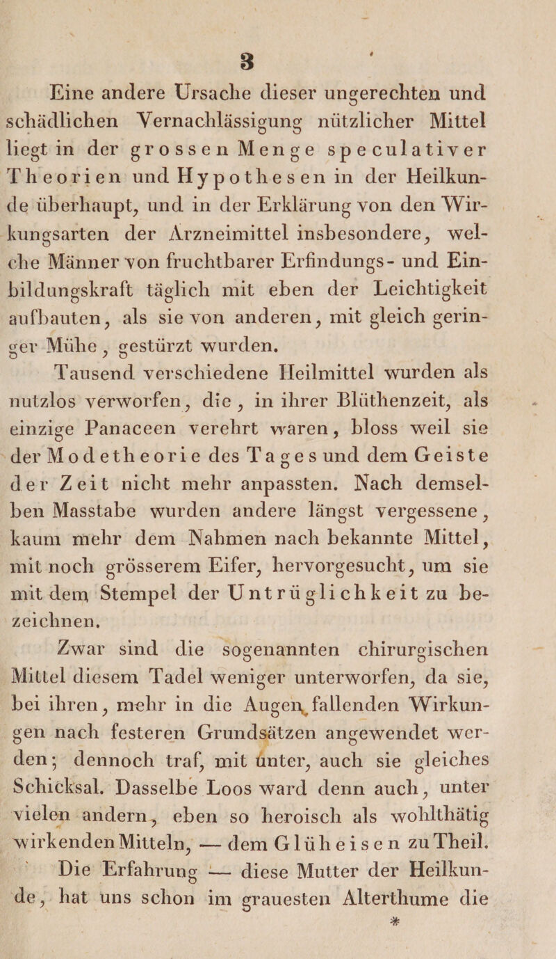 4 8 Eine andere Ursache dieser ungerechten und schädlichen Vernachlässigung nützlicher Mittel liegt in der grossen Menge speculativer Theorien un dHyp othesen in der Heilkun¬ de überhaupt, und in der Erklärung von den Wir¬ kungsarten der Arzneimittel insbesondere, wel¬ che Männer von fruchtbarer Erfindungs- und Ein¬ bildungskraft täglich mit eben der Leichtigkeit aufbauten, als sie von anderen, mit gleich gerin- irer Mühe , gestürzt wurden. o y O Tausend verschiedene Heilmittel wurden als nutzlos verworfen, die, in ihrer Bliithenzeit, als einzige Panaceen verehrt waren, bloss weil sie der Modetheorie des Tages und dem Geiste der Zeit nicht mehr anpassten. Nach demsel¬ ben Masstabe wurden andere längst vergessene, kaum mehr dem Nahmen nach bekannte Mittel, mit noch grösserem Eifer, hervorgesucht, um sie mit dem Stempel der Untriiglichkeitzu be¬ zeichnen. Zwar sind die sogenannten chirurgischen Mittel diesem Tadel weniger unterworfen, da sie, bei ihren, mehr in die Augen, fallenden Wirkun¬ gen nach festeren Grundsätzen angewendet wer¬ den; dennoch traf, mit unter, auch sie gleiches Schicksal. Dasselbe Loos ward denn auch, unter vielen andern, eben so heroisch als wohlthätig wirkenden Mitteln, — dem Glüh eisen zu Theil. Die Erfahrung -— diese Mutter der Heilkun¬ de , hat uns schon im grauesten Alterthume die