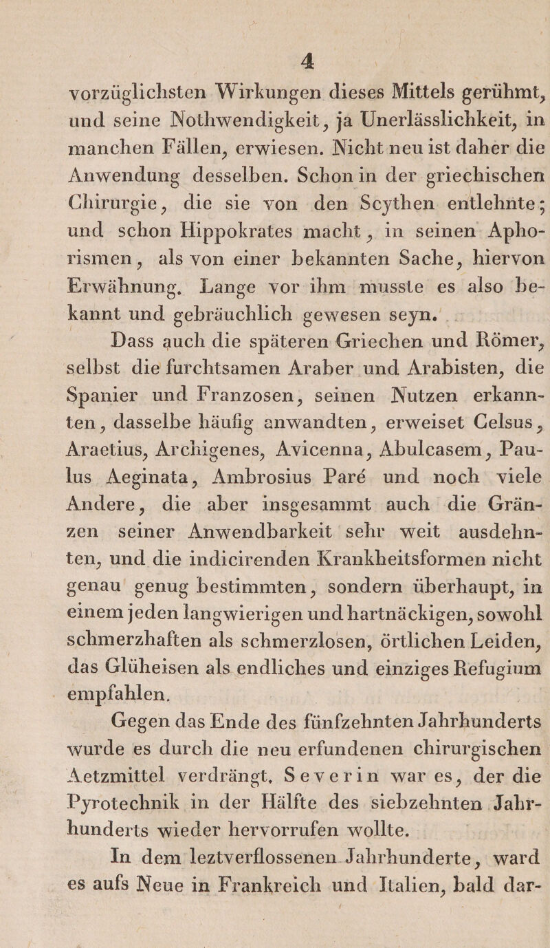 vorzüglichsten Wirkungen dieses Mittels gerühmt, und seine Nothwendigkeit, ja XJnerlässlichkeit, in manchen Fällen, erwiesen. Nicht neu ist daher die Anwendung desselben. Schon in der griechischen Chirurgie, die sie von den Scythen entlehnte; und schon Hippokrates macht, in seinen Apho¬ rismen, als von einer bekannten Sache, hiervon Erwähnung, Lange vor ihm musste es also be¬ kannt und gebräuchlich gewesen seyn. Dass auch die späteren Griechen und Römer, selbst die furchtsamen Araber und Arabisten, die Spanier und Franzosen, seinen Nutzen erkann¬ ten, dasselbe häufig anwandten, erweiset Celsus, Araetius, Archigenes, Avicenna, Abulcasem, Pau¬ lus Aeginata, Ambrosius Pare und noch viele Andere, die aber insgesammt auch die Grän¬ zen seiner Anwendbarkeit sehr weit ausdehn¬ ten, und die indicirenden Krankheitsformen nicht genau genug bestimmten, sondern überhaupt, in einem jeden langwierigen und hartnäckigen, sowohl schmerzhaften als schmerzlosen, örtlichen Leiden, das Glüheisen als endliches und einziges Refugium empfahlen. Gegen das Ende des fünfzehnten Jahrhunderts wurde es durch die neu erfundenen chirurgischen Aetzmittel verdrängt, Severin war es, der die Pyrotechnik in der Hälfte des siebzehnten Jahr¬ hunderts wieder hervorrufen wollte. In dem leztverflossenen Jahrhunderte, ward es aufs Neue in Frankreich und Italien, bald dar-