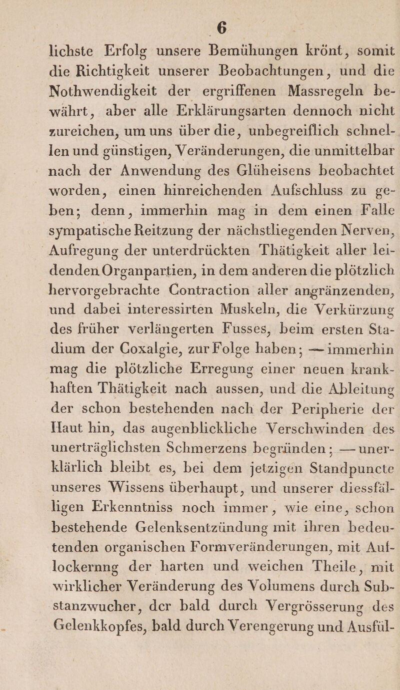 lichste Erfolg unsere Bemühungen krönt, somit die Richtigkeit unserer Beobachtungen , und die Nothwendigkeit der ergriffenen Massregeln be¬ währt^ aber alle Erklärungsarten dennoch nicht zureichen, um uns über die, unbegreiflich schnel¬ len und günstigen, Veränderungen, die unmittelbar nach der Anwendung des Glüheisens beobachtet worden, einen hinreichenden Aufschluss zu ge¬ ben; denn, immerhin mag in dem einen Falle sympatische Reitzung der nächstliegenden Nerven, Aufregung der unterdrückten Thätigkeit aller lei¬ denden Organpartien, in dem anderen die plötzlich hervorgebrachte Contraction aller angränz enden, und dabei interessirten Muskeln, die Verkürzung des früher verlängerten Fusses, beim ersten Sta¬ dium der Goxalgie, zur Folge haben; — immerhin mag die plötzliche Erregung einer neuen krank¬ haften Thätigkeit nach aussen, und die Ableitung der schon bestehenden nach der Peripherie der Haut hin, das augenblickliche Verschwinden des unerträglichsten Schmerzens begründen; —uner¬ klärlich bleibt es, bei dem jetzigen Standpuncte unseres Wissens überhaupt, und unserer diessfäl- ligen Erkenntniss noch immer, wie eine, schon bestehende Gelenksentzündung mit ihren bedeu¬ tenden organischen Formveränderungen, mit Auf¬ lockerung der harten und weichen Theile, mit wirklicher Veränderung des Volumens durch Sub¬ stanzwucher, der bald durch VergrÖsserung des Gelenkkopfes, bald durch Verengerung und Ausfül-