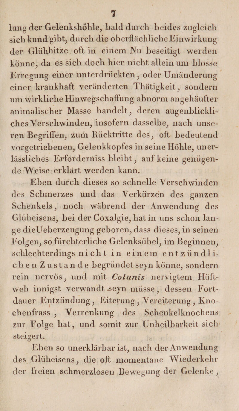 lung der Gelenkshöhle, bald durch beides zugleich sich kund gibt^ durch die oberflächliche Einwirkung der Glühhitze oft in einem Nu beseitigt werden könne., da es sich doch hier nicht allein um blosse Erregung einer unterdrückten, oder Umänderung einer krankhaft veränderten Thätigkeit, sondern um wirkliche Hinweg Schaffung abnorm angehäufter animalischer Masse handelt, deren augenblickli¬ ches Verschwinden, insofern dasselbe, nach unse¬ ren Begriffen, zum Rücktritte des, oft bedeutend vorgetriebenen, Gelenkkopfes in seine Höhle, uner¬ lässliches Erforderniss bleibt, auf keine genügen¬ de Weise erklärt werden kann. Eben durch dieses so schnelle Verschwinden des Schmerzes und das Verkürzen des ganzen Schenkels, noch während der Anwendung des Glüheisens, bei der Coxalgie, hat in uns schon lan¬ ge dieUeberzeugung geboren, dass dieses, in seinen Folgen, so fürchterliche Gelenksübel, im Beginnen, schlechterdings nicht in einem entzündli¬ chen Zustande begründetseyn könne, sondern rein nervös, und mit Cotunis nervigtem Hüft¬ weh innigst verwandt .seyn müsse, dessen Fort¬ dauer Entzündung, Eiterung , Vereiterung, Kno- chenfrass , Verrenkung des Schenkelknochens zur Folge hat, und somit zur Unheilbarkeit sich steigert. Eben so unerklärbar ist, nach der Anwendung des Glüheisens, die oft momentane Wiederkehr der freien schmerzlosen Bewegung der Gelenke,