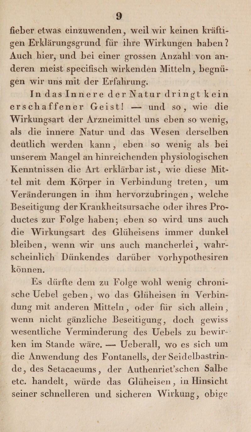 fieber etwas einzuwenden, weil wir keinen kräfti¬ gen Erklärungsgrund für ihre Wirkungen haben ? Auch hier, und bei einer grossen Anzahl von an¬ deren meist specifisch wirkenden Mitteln, begnü¬ gen wir uns mit der Erfahrung. In das Innere der Natur dringt kein erschaffener Geist! — und so, wie die Wirkungsart der Arzneimittel uns eben so wenig, als die innere Natur und das Wesen derselben deutlich werden kann, eben so wenig als bei unserem Mangel an hinreichenden physiologischen Kenntnissen die Art erklärbar ist, wie diese Mit¬ tel mit dem Körper in Verbindung treten, um Veränderungen in ihm hervorzubringen, welche Beseitigung der Krankheitsursache oder ihres Pro- ductes zur Folge haben; eben so wird uns auch die Wirkungsart des Gliiheisens immer dunkel bleiben, wenn wir uns auch mancherlei, wahr¬ scheinlich Dlinkendes darüber vorhypothesiren können. Es dürfte dem zu Folge wohl wenig chroni¬ sche Uebel geben, wo das Glüheisen in Verbin¬ dung mit anderen Mitteln, oder für sich allein, wenn nicht gänzliche Beseitigung, doch gewiss wesentliche Verminderung des Uebels zu bewir¬ ken im Stande wäre. — Ueberall, wo es sich um die Anwendung des Fontanells, der Seidelbastrin¬ de, des Setacaeums, der Authenriet’schen Salbe etc. handelt, würde das Glüheisen, in Hinsicht seiner schnelleren und sicheren Wirkung, obige