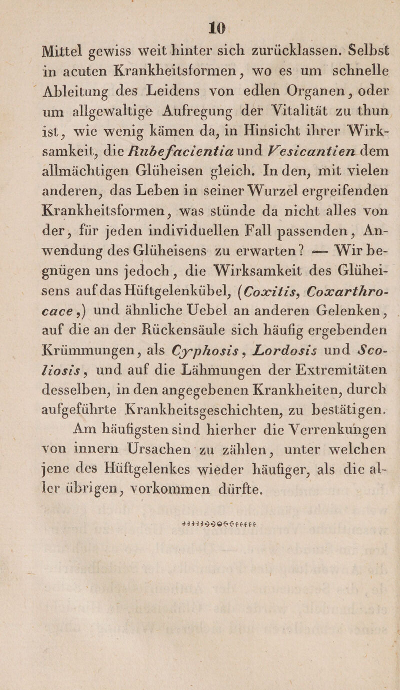 Mittel gewiss weit hinter sich zurücklassen. Selbst in acuten Krankheitsformen; wo es um schnelle Ableitung des Leidens von edlen Organen ; oder um allgewaltige Aufregung der Vitalität zu thun ist; wie wenig kämen da; in Hinsicht ihrer Wirk¬ samkeit; die Rubefacientia und Vesicanlien dem allmächtigen Glüh eisen gleich. In den, mit vielen anderen; das Leben in seiner Wurzel ergreifenden Krankheitsformen; was stünde da nicht alles von der; für jeden individuellen Fall passenden; An¬ wendung des Glüheisens zu erwarten? *—Wir be¬ gnügen uns jedoch; die Wirksamkeit des Glühei¬ sens auf das Hüftgelenkübel; (Coxilis, Coxarthro- cace,) und ähnliche Uebel an anderen Gelenken; auf die an der Rückensäule sich häufig ergebenden Krümmungen; als Cyphosis, JLordosis und Sco- liosis; und auf die Lähmungen der Extremitäten desselben; in den angegebenen Krankheiten; durch aufgeführte Krankheitsgeschichten; zu bestätigen. Am häufigsten sind hierher die Verrenkungen von innern Ursachen zu zählen; unter welchen jene des Hüftgelenkes wieder häufiger; als die al¬ ler übrigen; Vorkommen dürfte.