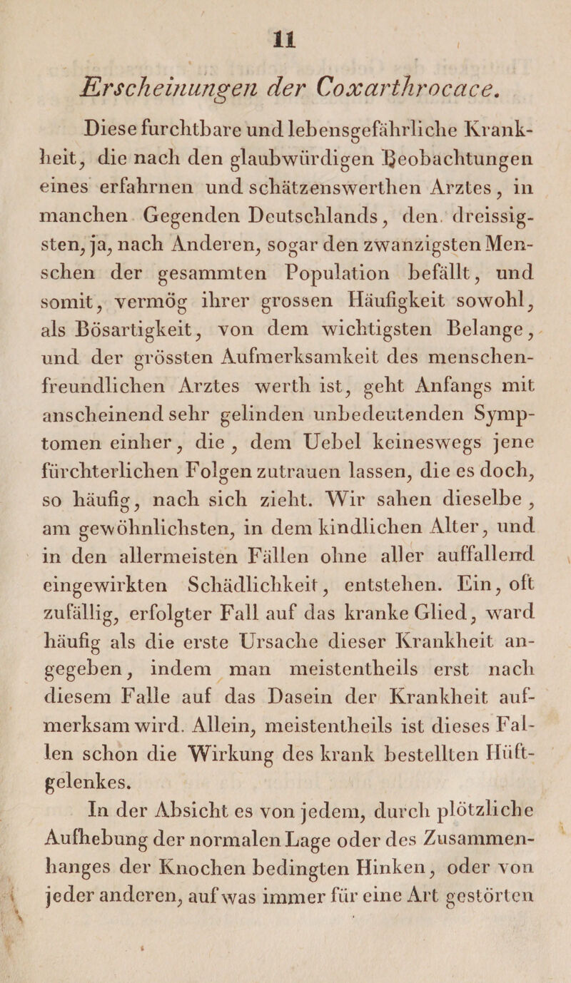 I Erscheinungen der Coxarthrocctce. Diese furchtbare und lebensgefährliche Krank¬ heit, die nach den glaubwürdigen Beobachtungen eines erfahrnen und schätzenswerthen Arztes, in manchen Gegenden Deutschlands, den. dreissig- sten, ja, nach Anderen, sogar den zwanzigsten Men¬ schen der gesammten Population befällt, und somit, vermög ihrer grossen Häufigkeit sowohl, als Bösartigkeit, von dem wichtigsten Belange, und der grössten Aufmerksamkeit des menschen¬ freundlichen Arztes werth ist, geht Anfangs mit anscheinend sehr gelinden unbedeutenden Symp¬ tomen einher, die, dem Uebel keineswegs jene fürchterlichen Folgenzutrauen lassen, die es doch, so häufig, nach sich zieht. Wir sahen dieselbe, am gewöhnlichsten, in dem kindlichen Alter, und in den allermeisten Fällen ohne aller auffallend eingewirkten Schädlichkeit, entstehen. Ein, oft zufällig, erfolgter Fall auf das kranke Glied, ward häufig als die erste Ursache dieser Krankheit an¬ gegeben, indem man meistentlieils erst nach diesem Falle auf das Dasein der Krankheit auf¬ merksamwird. Allein, meistentlieils ist dieses Fal¬ len schon die Wirkung des krank bestellten Hüft¬ gelenkes. In der Absicht es von jedem, durch plötzliche Aufhebung der normalen Lage oder des Zusammen¬ hanges der Knochen bedingten Hinken, oder von jeder anderen, auf was immer für eine Art gestörten
