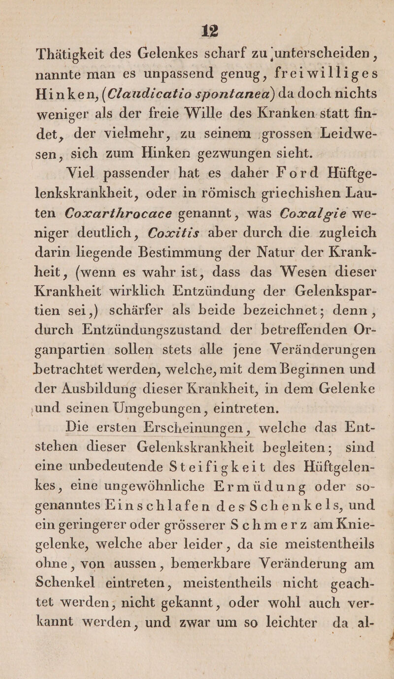 Thätigkeit des Gelenkes scharf zu ‘unterscheiden , nannte man es unpassend genug, freiwilliges Hinken, (Claudicatio spontanea) da doch nichts weniger als der freie Wille des Kranken statt fin¬ det, der vielmehr, zu seinem grossen Leidwe¬ sen, sich zum Hinken gezwungen sieht. Viel passender hat es daher Ford Hüftge¬ lenkskrankheit, oder in römisch griechishen Lau¬ ten Coocarlhrocace genannt, was Coxalgie we¬ niger deutlich, Coxitis aber durch die zugleich darin liegende Bestimmung der Natur der Krank¬ heit, (wenn es wahr ist, dass das Wesen dieser Krankheit wirklich Entzündung der Gelenkspar¬ tien sei,) schärfer als beide bezeichnet; denn, durch Entzündungszustand der betreffenden Or¬ ganpartien sollen stets alle jene Veränderungen betrachtet werden, welche, mit dem Beginnen und der Ausbildung dieser Krankheit, in dem Gelenke und seinen Umgebungen, eintreten. Die ersten Erscheinungen, welche das Ent¬ stehen dieser Gelenkskrankheit begleiten; sind eine unbedeutende Steifigkeit des Hüftgelen¬ kes, eine ungewöhnliche Ermüdung oder so¬ genanntes Einschlafen des Schenkels, und ein geringerer oder grösserer Schmerz am Knie¬ gelenke, welche aber leider, da sie meistentheils ohne, von aussen, bemerkbare Veränderung am Schenkel eintreten, meistentheils nicht geach¬ tet werden, nicht gekannt, oder wohl auch ver¬ kannt werden, und zwar um so leichter da al-