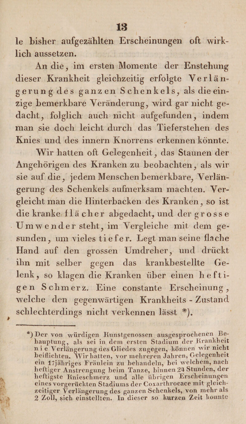 le bisher aufgezählten Erscheinungen oft wirk¬ lich aussetzen. An die , im ersten Momente der Ensteliung dieser Krankheit gleichzeitig erfolgte Verlän¬ gerung des ganzen Schenkels, als die ein¬ zige bemerkbare Veränderung, wird gar nicht ge¬ dacht, folglich auch nicht aufgefunden, indem man sie doch leicht durch das Tieferstehen des Knies und des innern Knorrens erkennen könnte. Wir hatten oft Gelegenheit, das Staunen der Angehörigen des Kranken zu beobachten, als wir sie auf die, jedem Menschen bemerkbare, Verlän¬ gerung des Schenkels aufmerksam machten. Ver¬ gleicht man die Hinterbacken des Kranken, so ist die kranke, f 1 ä c h e r abgedacht, und der grosse Umwender steht, im Vergleiche mit dem ge¬ sunden, um vieles tiefer. Legt man seine flache Hand auf den grossen Umdreher, und drückt ihn mit selber gegen das krankbestellte Ge¬ lenk, so klagen die Kranken über einen hefti¬ gen Schmerz. Eine constante Erscheinung, welche den gegenwärtigen Krankheits - Zustand schlechterdings nicht verkennen lässt *)♦ *) Der von würdigen Kunstgenüssen ausgesprochenen Be¬ hauptung, als sei in dem ersten Stadium der Krankheit nie Verlängerung des Gliedes zugegen, können wir nicht heiflichten. Wir hatten, vor mehreren Jahren, Gelegenheit ein l7jähriges Fräulein zu behandeln, bei welchem, nach heftiger Anstrengung beim Tanze, binnen 24 Stunden, der heftigste Knieschmerz und alle übrigen Erscheinungen eines vorgerückten Stadiums der Coxarthrocace mit gleich¬ zeitiger Verlängerung des ganzen Schenkels, von mehr als 2 Zoll, sich einstellten. In dieser so kurzen Zeit konnte