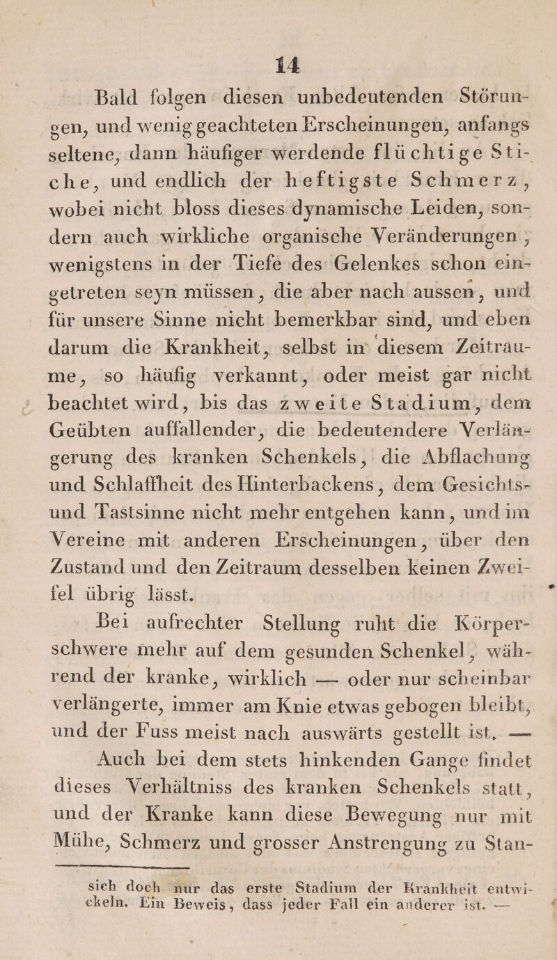 Bald folgen diesen unbedeutenden Störun¬ gen, und wenig geachteten Erscheinungen, anfangs seltene, dann häufiger werdende flüchtige Sti¬ che, und endlich der heftigste Schmerz, wobei nicht bloss dieses dynamische Leiden, son¬ dern auch wirkliche organische Veränderungen , wenigstens in der Tiefe des Gelenkes schon ein¬ getreten seyn müssen, die aber nach aussen, und für unsere Sinne nicht bemerkbar sind, und eben darum die Krankheit, selbst in diesem Zeiträu¬ me, so häufig verkannt, oder meist gar nicht beachtet wird, bis das zweite Stadium, dem Geübten auffallender, die bedeutendere Verlän¬ gerung des kranken Schenkels, die Abflachung und Schlaffheit des Hinterbackens, dem Gesichts¬ und Tastsinne nicht mehr entgehen kann, und im Vereine mit anderen Erscheinungen, über den Zustand und den Zeitraum desselben keinen Zwei¬ fel übrig lässt. Bei aufrechter Stellung ruht die Körper¬ schwere mehr auf dem gesunden Schenkel!, wäh¬ rend der kranke, wirklich — oder nur scheinbar verlängerte, immer am Knie etwas gebogen bleibt, und der Fuss meist nach auswärts gestellt ist. —- Auch bei dem stets hinkenden Gange findet dieses Verhältnis des kranken Schenkels statt, und der Kranke kann diese Bewegung nur mit Mühe, Schmerz und grosser Anstrengung zu Stan- sieh doch nur das erste Stadium der Krankheit entwi¬ ckeln. Ein Beweis, dass jeder Fall ein anderer ist. —