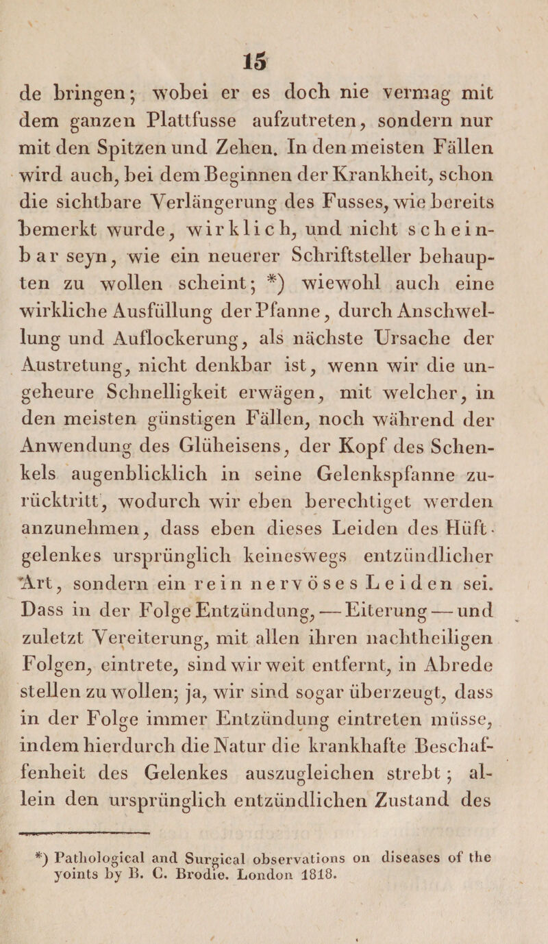 de bringen; wobei er es doch nie vermag mit dem ganzen Plattfusse aufzutreten, sondern nur mit den Spitzen und Zehen. In den meisten Fällen wird auch, bei dem Beginnen der Krankheit, schon die sichtbare Verlängerung des Fusses, wie bereits bemerkt wurde, wirklich; und nicht schein¬ bar seyn, wie ein neuerer Schriftsteller behaup¬ ten zu wollen scheint; *) wiewohl auch eine wirkliche Ausfüllung der Pfanne, durch Anschwel¬ lung und Auflockerung; als nächste Ursache der Austretung; nicht denkbar ist; wenn wir die un¬ geheure Schnelligkeit erwägen, mit welcher; in den meisten günstigen Fällen; noch während der Anwendung des Glüheisens, der Kopf des Schen¬ kels augenblicklich in seine Gelenkspfanne zu¬ rücktritt; wodurch wir eben berechtiget werden anzunehmen; dass eben dieses Leiden des Hüft¬ gelenkes ursprünglich keineswegs entzündlicher 'Art; sondern ein rein nervöses Leiden sei. Dass in der Folge Entzündung, — Eiterung — und zuletzt Vereiterung, mit allen ihren nachtheiligen Folgen, eintrete, sind wir weit entfernt, in Abrede stellen zu wollen; ja, wir sind sogar überzeugt, dass in der Folge immer Entzündung eintreten müsse, indem hierdurch die Natur die krankhafte Beschaf¬ fenheit des Gelenkes auszugleichen strebt: al- lein den ursprünglich entzündlichen Zustand des *) Patliological and Surgical observations on diseases of the yoints by B. C. Brodie. London 1818.