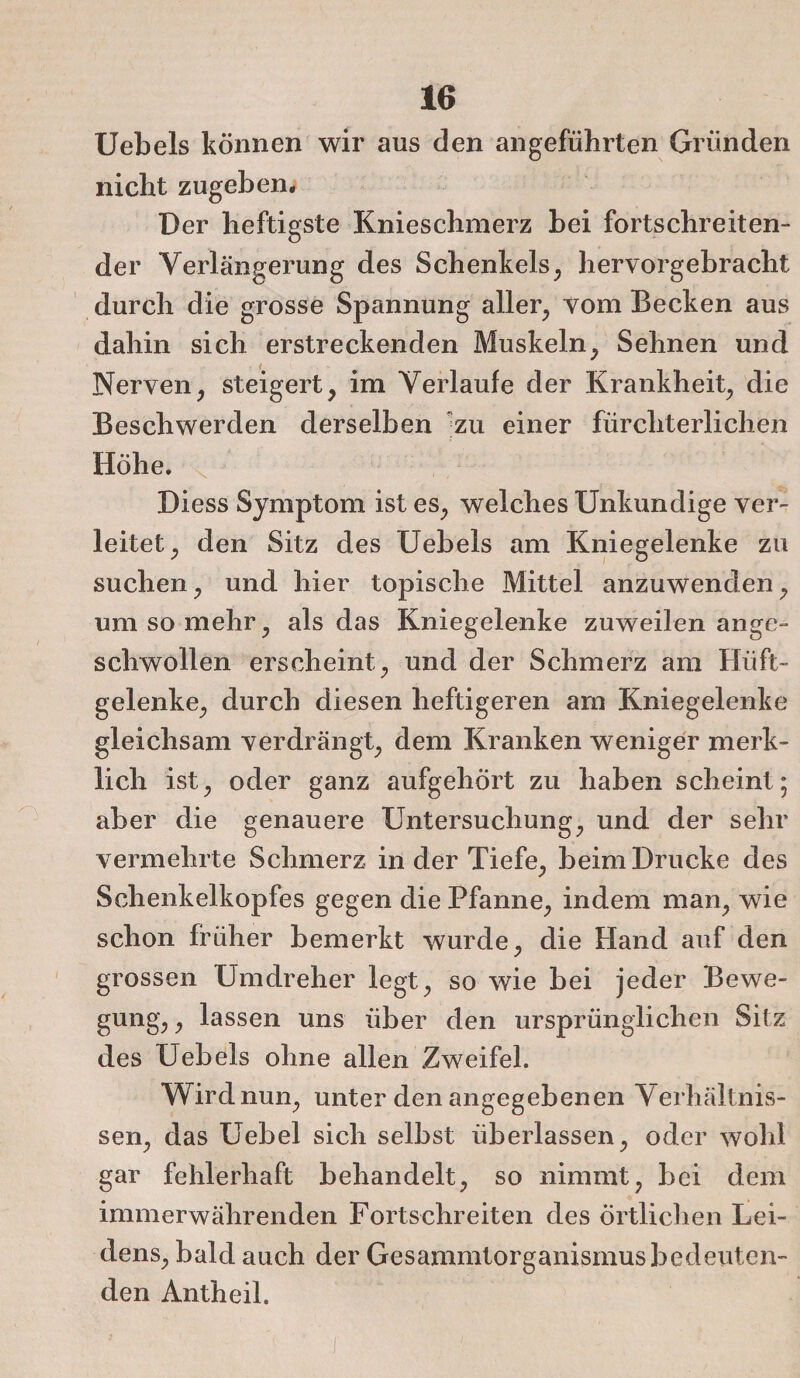 Uebels können wir aus den angeführten Gründen nicht zugeben. Der heftigste Knieschmerz bei fortschreiten¬ der Verlängerung des Schenkels, hervorgebracht durch die grosse Spannung aller, vom Becken aus dahin sich erstreckenden Muskeln, Sehnen und Nerven, steigert, im Verlaufe der Krankheit, die Beschwerden derselben zu einer fürchterlichen Höhe. Diess Symptom ist es, welches Unkundige ver¬ leitet, den Sitz des Uebels am Kniegelenke zu suchen, und hier topische Mittel anzuwenden, um so mehr, als das Kniegelenke zuweilen ange- scliwollen erscheint, und der Schmerz am Hüft¬ gelenke, durch diesen heftigeren am Kniegelenke gleichsam verdrängt, dem Kranken weniger merk¬ lich ist, oder ganz aufgehört zu haben scheint; aber die genauere Untersuchung, und der sehr vermehrte Schmerz in der Tiefe, beim Drucke des Schenkelkopfes gegen die Pfanne, indem man, wie schon früher bemerkt wurde, die Hand auf den grossen Umdreher legt, so wie bei jeder Bewe¬ gung, , lassen uns über den ursprünglichen Sitz des Uebels ohne allen Zweifel. Wirdnun, unter den angegebenen Verhältnis¬ sen, das Uebel sich selbst überlassen, oder wohl gar fehlerhaft behandelt, so nimmt, bei dem immerwährenden Fortschreiten des Örtlichen Lei¬ dens, bald auch der Gesammtorganismusbedeuten¬ den Antheil.
