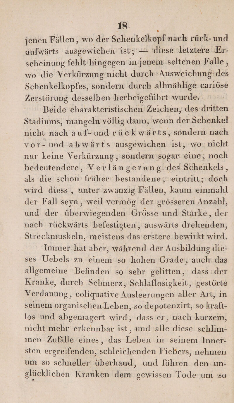 * jenen Fällen, wo der Schenkelkopf nach nick-und aufwärts ausgewichen ist ; — diese letztere Er¬ scheinung fehlt hingegen in jenem seltenen Falle, wo die Verkürzung nicht durch Ausweichung des Schenkelkopfes, sondern durch allmählige cariöse Zerstörung desselben herbeigeführt w'urde. Beide charakteristischen Zeichen, des dritten Stadiums, mangeln völlig dann, wenn der Schenkel nicht nach auf- und rückwärts, sondern nach vor- und abwärts ausgewichen ist, wo nicht nur keine Verkürzung, sondern sogar eine, noch bedeutendere, Verlängerung des Schenkels, als die schon früher bestandene, eintritt; doch wird diess , unter zwanzig Fällen, kaum einmahl der Fall seyn, weil vermÖg der grösseren Anzahl, und der überwiegenden Grösse und Stärke, der nach rückwärts befestigten, auswärts drehenden, Streckmuskeln, meistens das erstere bewirkt wird. Immer hat aber, während der Ausbildung die¬ ses XJebels zu einem so hohen Grade, auch das allgemeine Befinden so sehr gelitten, dass der Kranke, durch Schmerz, Schlaflosigkeit, gestörte Aerdauung, coliquative Ausleerungen aller Art, in seinem organischen Leben, so depotenzirt, so kraft¬ los und abgemagert wird, dass er, nach kurzem, nicht mehr erkennbar ist, und alle diese schlim¬ men Zufälle eines, das Leben in seinem Inner¬ sten ergreifenden, schleichenden Fiebers, nehmen um so schneller überhand, und führen den un¬ glücklichen Kranken dem gewissen Tode um so