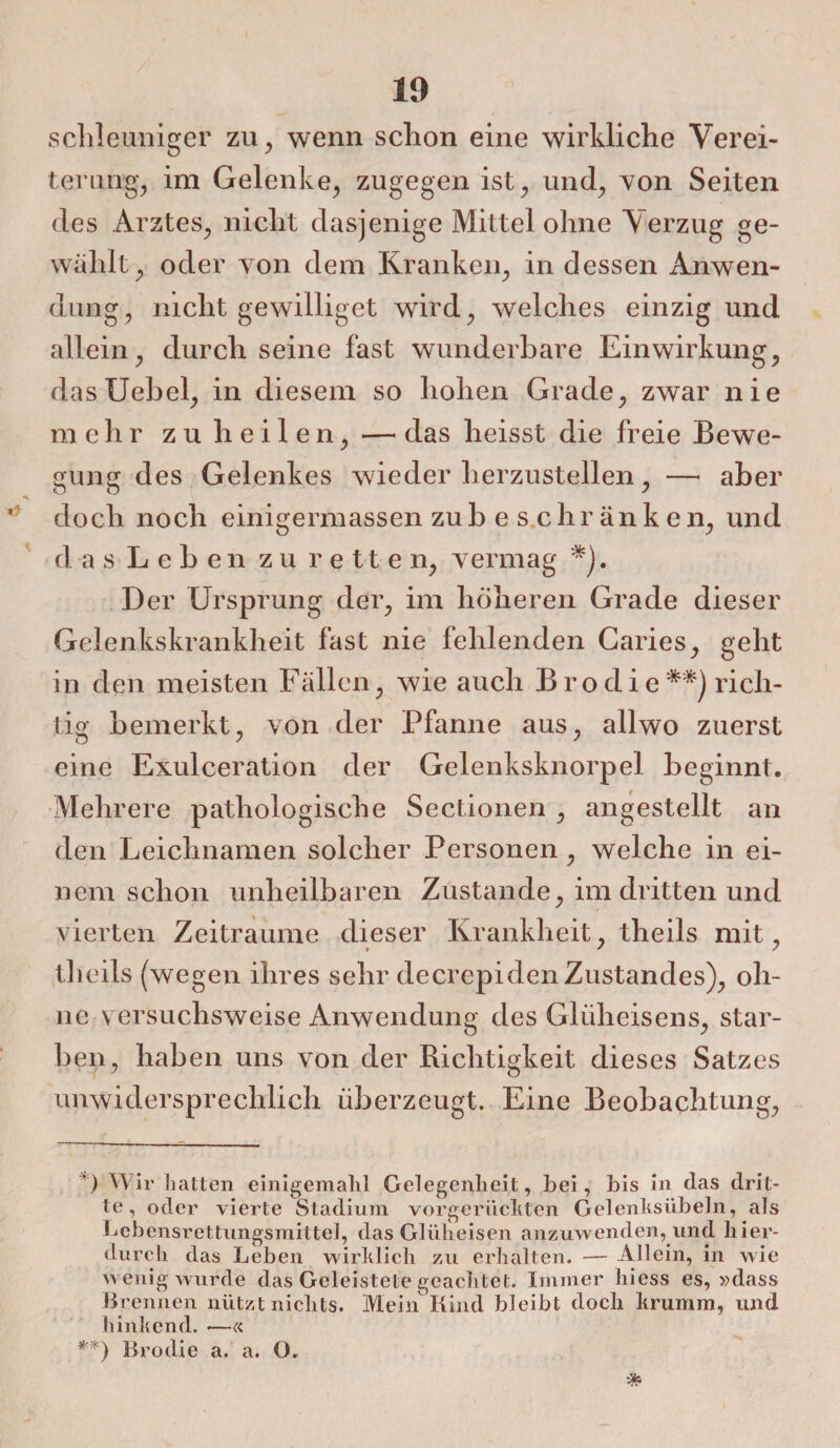 schleuniger zu, wenn schon eine wirkliche Verei¬ terung, im Gelenke, zugegen ist, und, von Seiten des Arztes, nicht dasjenige Mittel ohne Verzug ge¬ wählt, oder von dem Kranken, in dessen Anwen¬ dung, nicht gewilliget wird, welches einzig und allein, durch seine fast wunderbare Einwirkung, dasUebel, in diesem so hohen Grade, zwar nie m e h r z u h e i 1 e n, — das heisst die freie Bewe¬ gung des Gelenkes wiederherzustellen, — aber doch noch einigermassen zub eschränken, und das Leben zu retten, vermag *). Der Ursprung der, im höheren Grade dieser Gelenkskrankheit fast nie fehlenden Caries, geht in den meisten Fällen, wie auch Brodierich¬ tig bemerkt, von der Pfanne aus, allwo zuerst eine Exulceration der Gelenksknorpel beginnt. Mehrere pathologische Sectionen , angestellt an den Leichnamen solcher Personen, welche in ei¬ nem schon unheilbaren Zustande, im dritten und vierten Zeiträume dieser Krankheit, theils mit, theils (wegen ihres sehr decrepiden Zustandes), oh¬ ne v ersuchsweise Anwendung des Glüheisens, star¬ ben, haben uns von der Richtigkeit dieses Satzes unwidersprechlich überzeugt. Eine Beobachtung, ’) W ir hatten einigemalil Gelegenheit, hei, bis in (las drit¬ te, oder vierte Stadium vorgerückten Gelenksübeln, als Lebensrettungsmittel, das Glüheisen anzuwenden, und hier¬ durch das Leben wirklich zu erhalten. — Allein, in wie wenig wurde das Geleistete geachtet. Immer hiess es, »dass Brennen nützt nichts. Mein Kind bleibt doch krumm, und hinkend. -—« **) Brodie a. a. O.