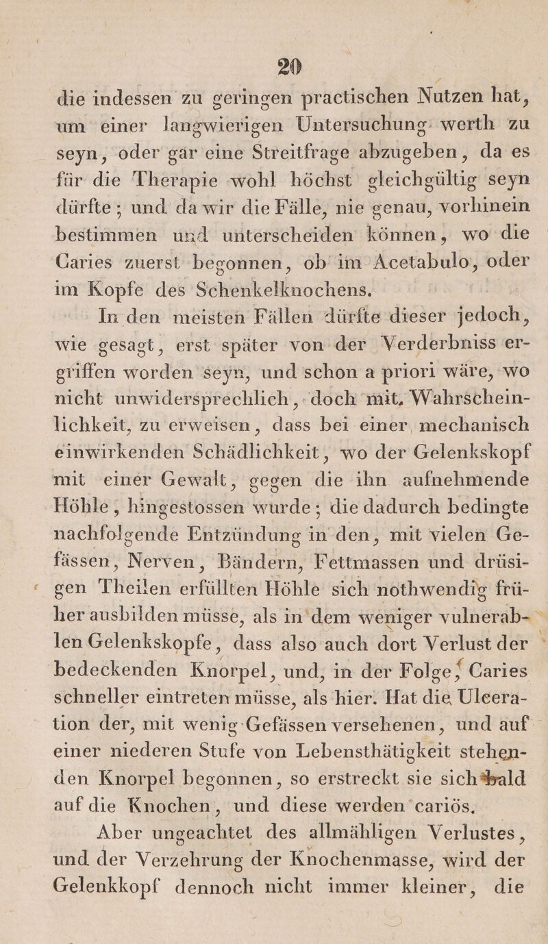 die indessen zu geringen practischen Nutzen hat, um einer langwierigen Untersuchung werth zu seyn, oder gar eine Streitfrage abzugeben, da es für die Therapie wohl höchst gleichgültig seyn dürfte; und da wir die Fälle, nie genau, vorhinein bestimmen und unterscheiden können, wo die Garies zuerst begonnen, ob im Acetabulo, oder im Kopfe des Schenkelknochens. In den meisten Fällen dürfte dieser jedoch, wie gesagt, erst später von der Verderbniss er¬ griffen worden seyn, und schon a priori wäre, wo nicht unwidersprechlich, doch mit, Wahrschein¬ lichkeit, zu erweisen, dass bei einer mechanisch einwirkenden Schädlichkeit, wo der Gelenkskopf mit einer Gewalt, gegen die ihn aufnehmende Höhle , hingestossen wurde ; die dadurch bedingte nachfolgende Entzündung in den, mit vielen Ge- fässen, Nerven, Bändern, Fettmassen und drüsi¬ gen Theiien erfüllten Höhle sich nothwendig frü¬ her ausbilden müsse, als in dem weniger vulnerab- len Gelenkskopfe, dass also auch dort Verlust der bedeckenden Knorpel, und, in der Folge, Caries schneller eintreten müsse, als hier. Hat die, Uleera- tion der, mit wenig Gefässen versehenen, und auf einer niederen Stufe von Lebensthätigkeit stellen¬ den Knorpel begonnen, so erstreckt sie sichKald auf die Knochen, und diese werden cariös. Aber ungeachtet des allmähligen Verlustes, und der Verzehrung der Knochenmasse, wird der Gelenkkopf dennoch nicht immer kleiner , die