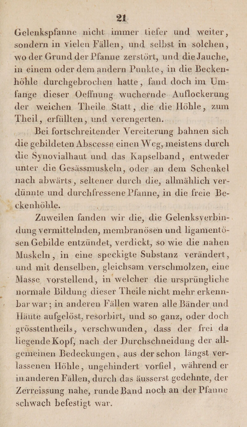Gelenkspfanne nicht immer tiefer und weiter , sondern in vielen Fällen, und selbst in solchen, wo der Grund der Pfanne zerstört, und die Jauche, in einem oder dem andern Punkte, in die Becken¬ höhle durchgebrochen hatte, fand doch im Um¬ fange dieser Oeffnung wuchernde Auflockerung der weichen Tlieile Statt, die die Höhle, zum Theil, erfüllten, und verengerten. Bei fortschreitender Vereiterung bahnen sich die gebildeten Abscesse einen Weg, meistens durch die Synovialhaut und das Kapselband, entweder unter die Gesässmuskeln, oder an dem Schenkel nach abwärts, seltener durch die, allmählich ver¬ dünnte und durchfressene Pfanne, in die freie Be¬ cke nhöhle. Zuweilen fanden wir die, die Gelenksverbin¬ dungvermittelnden, mcmbranösen und ligamentö- sen Gebilde entzündet, verdickt, so wie die nahen Muskeln, in eine speckigte Substanz verändert, und mit denselben, gleichsam verschmolzen, eine Masse vorstellend, in welcher die ursprüngliche normale Bildung dieser Theile nicht mehr erkenn¬ bar war; in anderen Fällen waren alle Bänder und Häute aufgelöst, resorbirt, und so ganz, oder doch grösstentlieils, verschwunden, dass der frei da liegende Kopf, nach der Durchschneidung der all¬ gemeinen Bedeckungen, aus der schon längst ver¬ lassenen Höhle, ungehindert vorliel, währender in anderen Fällen, durch das äusserst gedehnte, der Zerreissung nahe, runde Band noch an der Pfanne schwach befestigt war.
