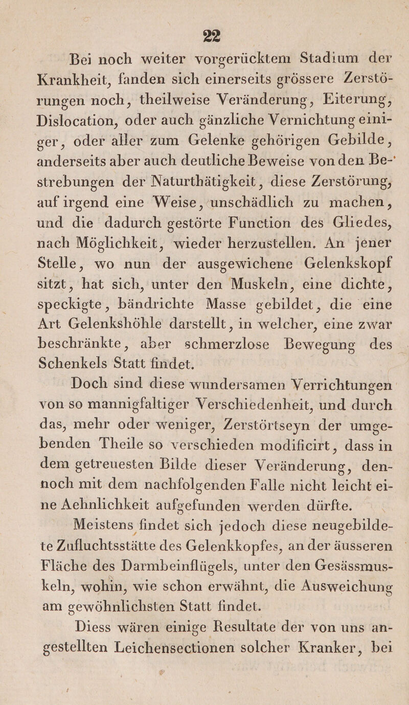 Bei noch weiter vorgerücktem Stadium der Krankheit, fanden sich einerseits grössere Zerstö¬ rungen noch;, theilweise Veränderung, Eiterung, Dislocation, oder auch gänzliche Vernichtung eini¬ ger, oder aller zum Gelenke gehörigen Gebilde, anderseits aber auch deutliche Beweise von den Be-‘ Strebungen der Naturthätigkeit, diese Zerstörung, auf irgend eine Weise, unschädlich zu machen, und die dadurch gestörte Function des Gliedes, nach Möglichkeit, wieder herzustellen» An jener Stelle, wo nun der ausgewichene Gelenkskopf sitzt, hat sich, unter den Muskeln, eine dichte, speckigte, bändrichte Masse gebildet, die eine Art Gelenkshöhle darstellt, in welcher, eine zwar beschränkte, aber -schmerzlose Bewegung des Schenkels Statt findet. V . . v * f Doch sind diese wundersamen Verrichtungen von so mannigfaltiger Verschiedenheit, und durch das, mehr oder weniger, Zerstörtseyn der umge¬ benden Theile so verschieden modificirt, dass in dem getreuesten Bilde dieser Veränderung, den¬ noch mit dem nachfolgenden Falle nicht leicht ei¬ ne Aehnlichkeit aufgefunden werden dürfte. Meistens findet sich jedoch diese neugebilde¬ te Zufluchtsstätte des Gelenkkopfes, an der äusseren Fläche des Darmbeinflügels, unter den Gesässmus- keln, wohin, wie schon erwähnt, die Ausweichung am gewöhnlichsten Statt findet. Diess wären einige Resultate der von uns an- o gestellten Leichensectionen solcher Kranker, bei