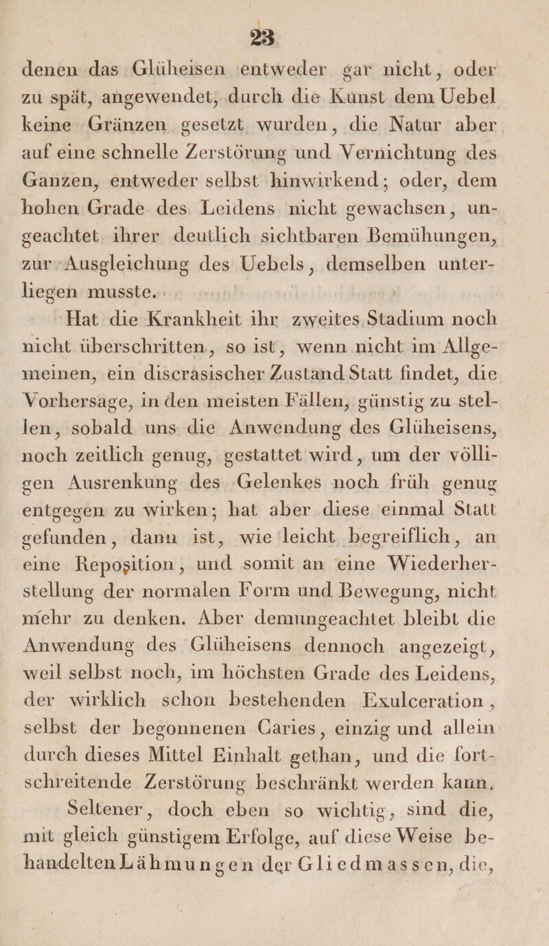 denen das Glüh eisen entweder gar nicht, oder zu spät, angewendet, durch die Kunst demUebel keine Gränzen gesetzt wurden, die Natur aber auf eine schnelle Zerstörung und Vernichtung des Ganzen, entweder selbst hinwirkend; oder, dem hohen Grade des Leidens nicht gewachsen, un¬ geachtet ihrer deutlich sichtbaren Bemühungen, zur Ausgleichung des Uebels, demselben unter¬ liegen musste. Hat die Krankheit ihr zweites Stadium noch nicht überschritten, so ist, wenn nicht im Allge¬ meinen, ein discrasischer Zustand Statt findet, die V orhersage, in den meisten Fällen, günstig zu stel¬ len, sobald uns die Anwendung des Glüheisens, noch zeitlich genug, gestattet wird, um der völli¬ gen Ausrenkung des Gelenkes noch früh genug entgegen zu wirken; hat aber diese einmal Statt O ö ' gefunden, dann ist, wie leicht begreiflich, an eine Reposition, und somit an eine Wiederher¬ stellung der normalen Form und Bewegung, nicht mehr zu denken. Aber demungeachtet bleibt die Anwendung des Glüheisens dennoch angezeigt, weil selbst noch, im höchsten Grade des Leidens, der wirklich schon bestehenden Exulceration, selbst der begonnenen Caries, einzig und allein durch dieses Mittel Einhalt gethan, und die fort¬ schreitende Zerstörung beschränkt werden kann» Seltener, doch eben so wichtig, sind die, mit gleich günstigem Erfolge, auf diese Weise be¬ handelten Lälimungen der Gliedmassen, die.