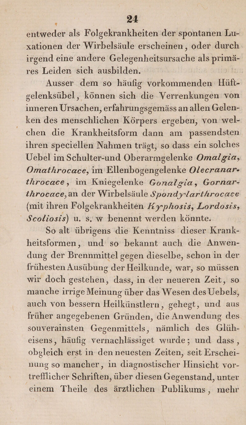 entweder als Folgekrankheiten der spontanen Lu¬ xationen der Wirbelsäule erscheinen, oder durch irgend eine andere Gelegenheitsursache als primä¬ res Leiden sich ausbilden. Ausser dem so häufig vorkommenden Hüft¬ gelenksübel, können sich die Verrenkungen von inneren Ursachen, erfahrungsgemäss an allen Gelen¬ ken des menschlichen Körpers ergeben, von wel¬ chen die Krankheitsform dann am passendsten ihren speciellen Nahmen trägt, so dass ein solches Uebel im Schulter-und Oberarmgelenke Omalgia9 Omathrocace, im Ellenbogengelenke Olecranar- throcace, im Kniegelenke Gonalgia, Gornar- throcace, an der Wirbelsäule Spondylarthrocace (mit ihren Folgekrankheiten Kyphosis, Lordosis9 Scoliosis) u. s. w benennt werden könnte. So alt übrigens die Kenntniss dieser Krank¬ heitsformen, und so bekannt auch die Anwen¬ dung der Brennmittel gegen dieselbe, schon in der frühesten Ausübung der Heilkunde, war, so müssen wir doch gestehen, dass, in der neueren Zeit, so manche irrige Meinung über das Wesen desUebels, auch von bessern Heilkünstlern, gehegt, und aus früher angegebenen Gründen, die Anwendung des souverainsten Gegenmittels, nämlich des Gliih- eisens, häufig vernachlässiget wurde; und dass , obgleich erst in den neuesten Zeiten, seit Erschei¬ nung so mancher, in diagnostischer Hinsicht vor¬ trefflicher Schriften, über diesen Gegenstand, unter einem Theile des ärztlichen Publikums, mehr