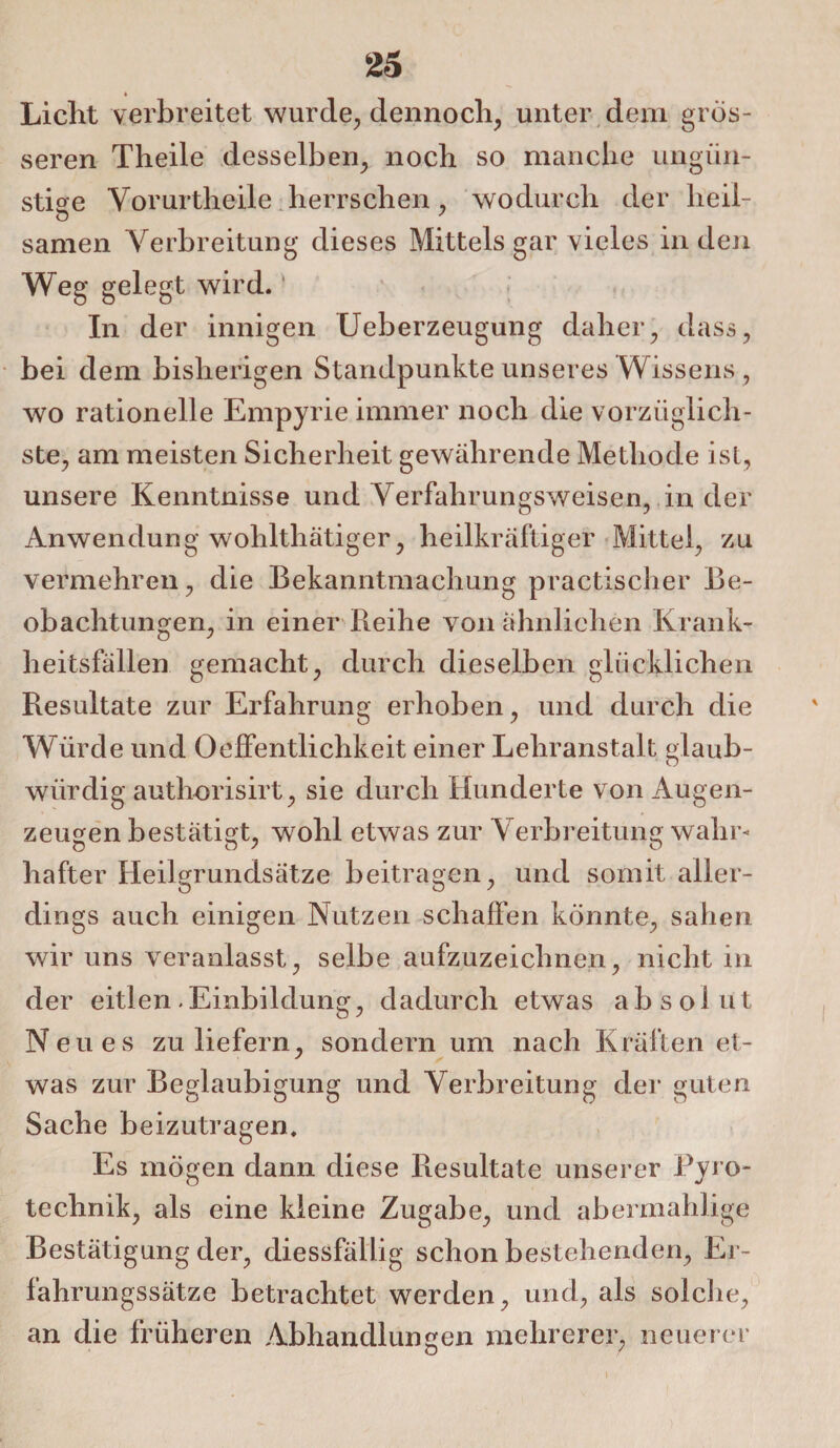 » Liclit verbreitet wurde, dennoch, unter dem gros¬ seren Theile desselben, noch so manche ungün¬ stige Yorurtheile herrschen, wodurch der heil- samen Verbreitung dieses Mittels gar vieles in den Weg gelegt wird. In der innigen Ueberzeugung daher, dass, bei dem bisherigen Standpunkte unseres Wissens, wo rationelle Empyrie immer noch die vorzüglich¬ ste, am meisten Sicherheit gewährende Methode ist, unsere Kenntnisse und Yerfahrungsweisen, in der Anwendung wohlthätiger, heilkräftiger Mittel, zu vermehren, die Bekanntmachung practischer Be¬ obachtungen, in einer Reihe von ähnlichen Krank¬ heitsfällen gemacht, durch dieselben glücklichen Resultate zur Erfahrung erhoben, und durch die Würde und 0Öffentlichkeit einer Lehranstalt glaub¬ würdig authorisirt, sie durch Hunderte von Augen¬ zeugen bestätigt, wohl etwas zur Verbreitung wahr¬ hafter Heilgrundsätze beitragen, und somit aller¬ dings auch einigen Nutzen schaffen könnte, sahen wir uns veranlasst, selbe aufzuzeichnen, nicht in der eitlen.Einbildung, dadurch etwas absolut Neues zu liefern, sondern um nach Kräften et¬ was zur Beglaubigung und Verbreitung der guten Sache beizutragen. Es mögen dann diese Resultate unserer Pyro¬ technik, als eine kleine Zugabe, und abermahlige Bestätigung der, diessfällig schon bestehenden, Er¬ fahrungssätze betrachtet werden, und, als solche, an die früheren Abhandlungen mehrerer, neuerer i