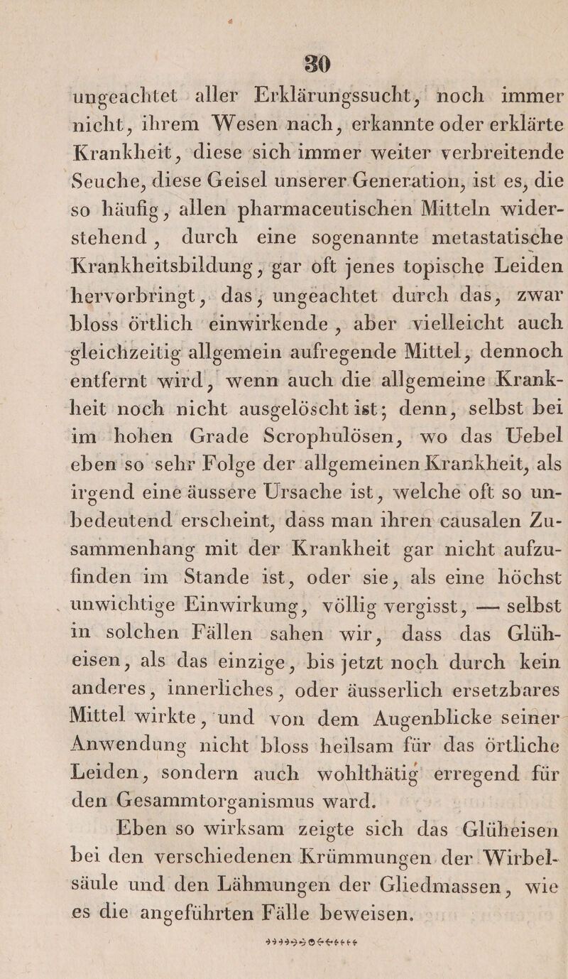 41 so ungeachtet aller Erklärungssucht, noch immer nicht, ihrem Wesen nach, erkannte oder erklärte Krankheit, diese sich immer weiter verbreitende Seuche, diese Geisel unserer Generation, ist es, die so häufig, allen pharmaceutischen Mitteln wider¬ stehend , durch eine sogenannte metastatische Krankheitsbildung, gar oft jenes topische Leiden hervorbringt, das, ungeachtet durch das, zwar bloss Örtlich einwirkende , aber vielleicht auch gleichzeitig allgemein aufregende Mittel, dennoch entfernt wird, wenn auch die allgemeine Krank¬ heit noch nicht ausgelöscht ist; denn, selbst bei im hohen Grade ScrophulÖsen, wo das Uebel eben so sehr Folge der allgemeinen Krankheit, als irgend eine äussere Ursache ist, welche oft so un- bedeutend erscheint, dass man ihren causalen Zu¬ sammenhang mit der Krankheit gar nicht aufzu¬ finden im Stande ist, oder sie, als eine höchst unwichtige Einwirkung, völlig vergisst, — selbst in solchen Fällen sahen wir, dass das Glüh¬ eisen, als das einzige, bis jetzt noch durch kein anderes, innerliches, oder äusserlich ersetzbares Mittel wirkte, und von dem Augenblickeseiner Anwendung nicht bloss heilsam für das örtliche Leiden, sondern auch wohlthätig erregend für den Gesammtorganismus ward. Eben so wirksam zeigte sich das Glüheisen bei den verschiedenen Krümmungen der Wirbel¬ säule und den Lähmungen der Gliedmassen, wie es die angeführten Fälle beweisen.