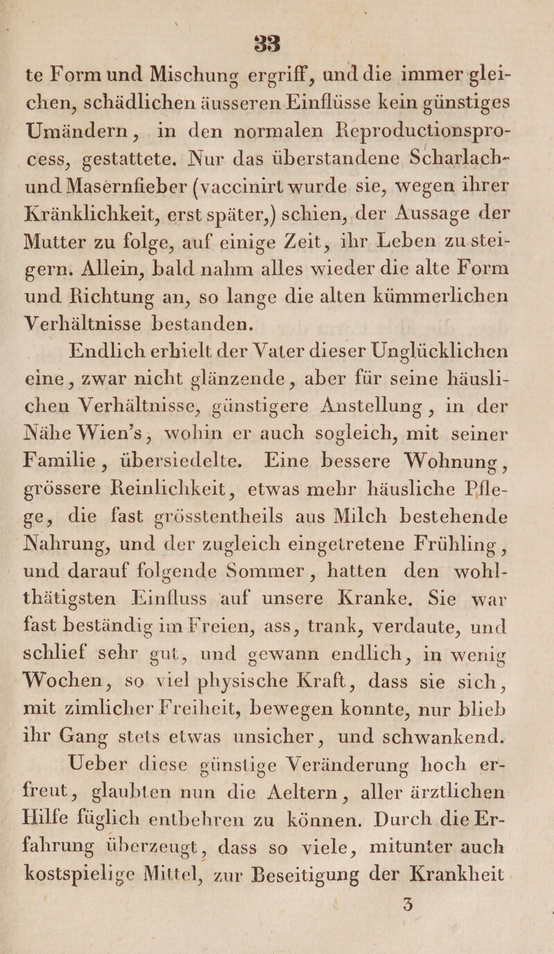 te Form lind Mischung ergriff, und die immer glei¬ chen, schädlichen äusseren Einflüsse kein günstiges Umändern, in den normalen Reproductionspro- cess, gestattete. Nur das überstandene Scharlach- und Masernfieber (vaccinirt wurde sie, wegen ihrer Kränklichkeit, erst später,) schien, der Aussage der Mutter zu folge, auf einige Zeit, ihr Leben zu stei¬ gern. Allein, bald nahm alles wieder die alte Form und Richtung an, so lange die alten kümmerlichen Verhältnisse bestanden. Endlich erhielt der Vater dieser Unglücklichen eine, zwar nicht glänzende, aber für seine häusli¬ chen Verhältnisse, günstigere Anstellung , in der Nähe Wien’s, wohin er auch sogleich, mit seiner Familie , üb ersiedelte. Eine bessere Wohnung, grossere Reinlichkeit, etwas mehr häusliche Pfle¬ ge, die fast grösstentheils aus Milch bestehende Nahrung, und der zugleich eingetretene Frühling , und darauf folgende Sommer, hatten den wohl- thätigsten Einfluss auf unsere Kranke. Sie war fast beständig im Freien, ass, trank, verdaute, und schlief sehr gut, und gewann endlich, in wenig Wochen, so viel physische Kraft, dass sie sich, mit zimlieher Freiheit, bewegen konnte, nur blieb ihr Gang stets etwas unsicher, und schwankend. Ueber diese günstige Veränderung hoch er¬ freut, glaubten nun die Aeltern, aller ärztlichen Hilfe füglich entbehren zu können. Durch die Er¬ fahrung überzeugt, dass so viele, mitunter auch kostspielige Mittel, zur Beseitigung der Krankheit 3