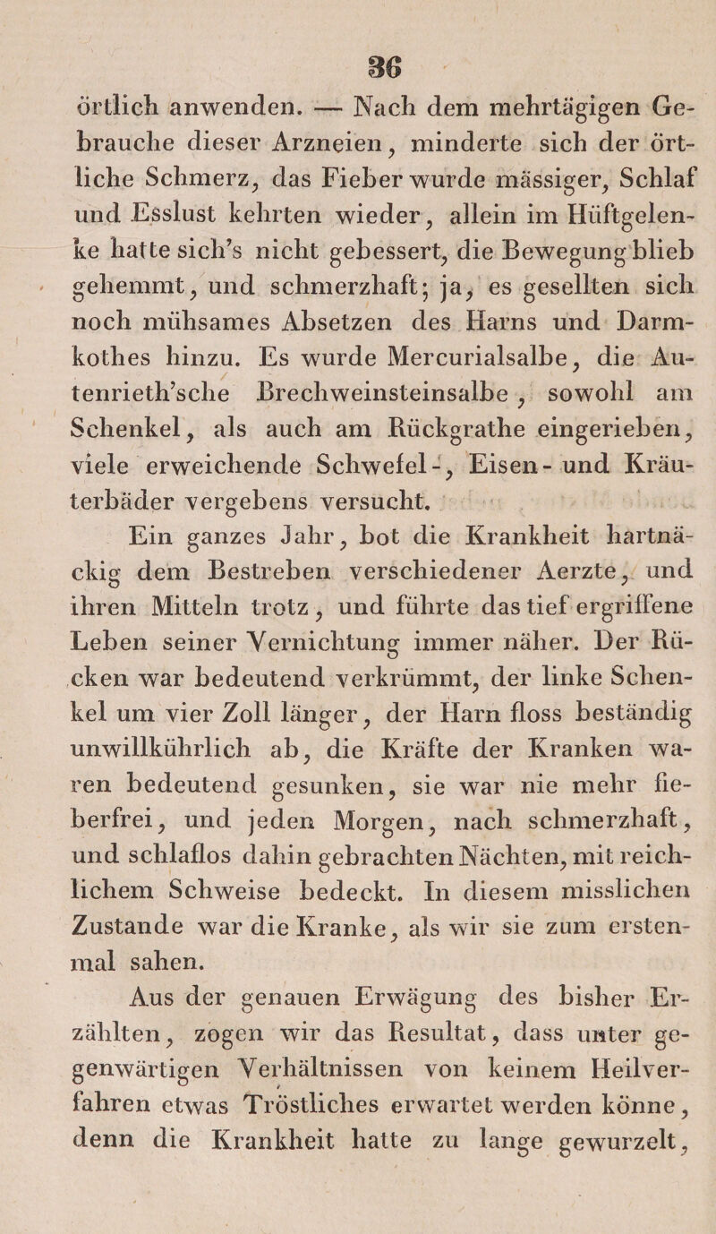 m * ■ örtlich anwenden. — Nach dem mehrtägigen Ge¬ brauche dieser Arzneien, minderte sich der ört¬ liche Schmerz, das Fieber wurde massiger, Schlaf und .Esslust kehrten wieder, allein im Hüftgelen¬ ke hatte sich’s nicht gebessert, die Bewegung blieb gehemmt, und schmerzhaft; ja, es gesellten sich noch mühsames Absetzen des Harns und Darm- kothes hinzu. Es wurde Mercurialsalbe, die Au- / . . J tenrieth’sche Brechweinsteinsalbe , sowohl am Schenkel, als auch am Rückgrathe eingerieben, viele erweichende Schwefel-, Eisen- und Kräu¬ terbäder vergebens versucht. Ein ganzes Jahr, bot die Krankheit hartnä¬ ckig dem Bestreben verschiedener Aerzte, und ihren Mitteln trotz , und führte das tief ergriffene Leben seiner Vernichtun? immer näher. Der Rii- D cken war bedeutend verkrümmt, der linke Schen¬ kel um vier Zoll länger, der Harn floss beständig unwillkührlich ab, die Kräfte der Kranken wa¬ ren bedeutend gesunken, sie war nie mehr fie¬ berfrei, und jeden Morgen, nach schmerzhaft, und schlaflos dahin gebrachten Nächten, mit reich¬ lichem Schweise bedeckt. In diesem misslichen Zustande war die Kranke, als wir sie zum ersten¬ mal sahen. Aus der genauen Erwägung des bisher Er¬ zählten, zogen wir das Resultat, dass unter ge¬ genwärtigen Verhältnissen von keinem Heilver¬ fahren etwas Tröstliches erwartet werden könne, denn die Krankheit hatte zu lange gewurzelt.