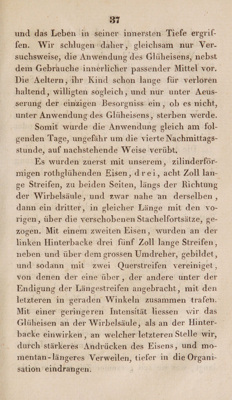 und das Leben in seiner innersten Tiefe ergrif¬ fen. Wir schlugen daher, gleichsam nur Ver¬ suchsweise, die Anwendung des Glüheisens, nebst dem Gebrauche innerlicher passender Mittel vor. Die Aeltern, ihr Kind schon lange für verloren haltend, willigten sogleich, und nur unter Aeus- serung der einzigen Besorgniss ein, ob es nicht, unter Anwendung des Glüheisens, sterben werde. Somit wurde die Anwendung gleich am fol¬ genden Tage, ungefähr um die vierte Nachmittags¬ stunde, auf nachstehende Weise verübt. Es wurden zuerst mit unserem, zilinderför- migen rothglühenden Eisen, drei, acht Zoll lan¬ ge Streifen, zu beiden Seiten, längs der Richtung der Wirbelsäule, und zwar nahe an derselben, dann ein dritter, in gleicher Länge mit den vo¬ rigen, über die verschobenen Stachelfortsätze, ge¬ zogen. Mit einem zweiten Eisen, wurden an der linken Hinterbacke drei fünf Zoll lange Streifen, neben und über dem grossen Umdreher, gebildet, und sodann mit zwei Querstreifen vereiniget, von denen der eine über , der andere unter der Endigung der Längestreifen angebracht, mit den letzteren in geraden Winkeln zusammen trafeh. Mit einer geringeren Intensität liessen wir das Gliiheisen an der Wirbelsäule, als an der Hinter¬ backe einwirken, an welcher letzteren Stelle wir, durch stärkeres Andrücken des Eisens, und mo¬ mentan-längeres Verweilen, tiefer in die Organi¬ sation eindrangen.